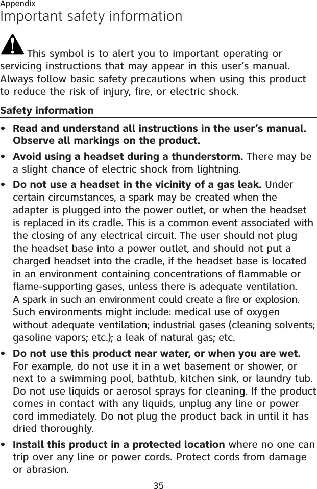 35AppendixImportant safety informationThis symbol is to alert you to important operating or servicing instructions that may appear in this user’s manual. Always follow basic safety precautions when using this product to reduce the risk of injury, fire, or electric shock.Safety informationRead and understand all instructions in the user’s manual. Observe all markings on the product.Avoid using a headset during a thunderstorm. There may be a slight chance of electric shock from lightning.Do not use a headset in the vicinity of a gas leak. Under certain circumstances, a spark may be created when the adapter is plugged into the power outlet, or when the headset is replaced in its cradle. This is a common event associated with the closing of any electrical circuit. The user should not plug the headset base into a power outlet, and should not put a charged headset into the cradle, if the headset base is located in an environment containing concentrations of flammable or flame-supporting gases, unless there is adequate ventilation. A spark in such an environment could create a fire or explosion. Such environments might include: medical use of oxygen without adequate ventilation; industrial gases (cleaning solvents; gasoline vapors; etc.); a leak of natural gas; etc.Do not use this product near water, or when you are wet.For example, do not use it in a wet basement or shower, or next to a swimming pool, bathtub, kitchen sink, or laundry tub. Do not use liquids or aerosol sprays for cleaning. If the product comes in contact with any liquids, unplug any line or power cord immediately. Do not plug the product back in until it has dried thoroughly.Install this product in a protected location where no one can trip over any line or power cords. Protect cords from damage or abrasion.•••••