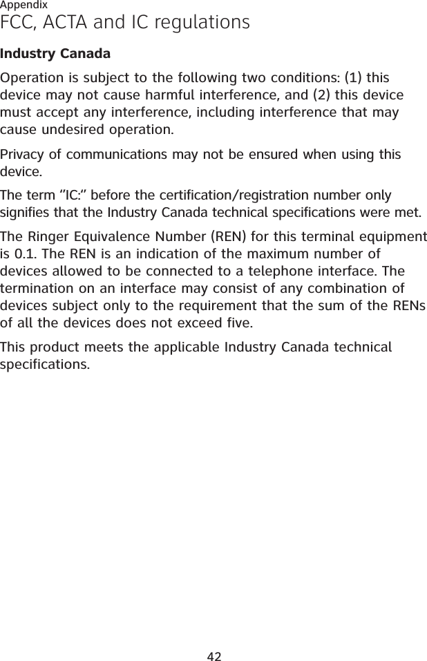 42AppendixFCC, ACTA and IC regulationsIndustry CanadaOperation is subject to the following two conditions: (1) this device may not cause harmful interference, and (2) this device must accept any interference, including interference that may cause undesired operation.Privacy of communications may not be ensured when using this device.The term ‘’IC:‘’ before the certification/registration number only signifies that the Industry Canada technical specifications were met.The Ringer Equivalence Number (REN) for this terminal equipment is 0.1. The REN is an indication of the maximum number of devices allowed to be connected to a telephone interface. The termination on an interface may consist of any combination of devices subject only to the requirement that the sum of the RENs of all the devices does not exceed five.This product meets the applicable Industry Canada technical specifications.