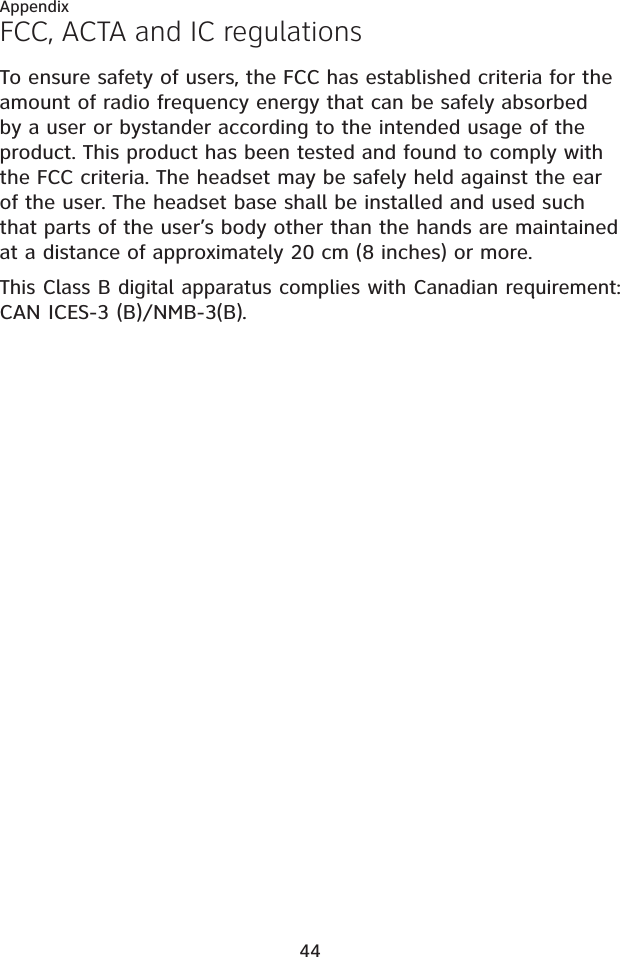 44AppendixFCC, ACTA and IC regulationsTo ensure safety of users, the FCC has established criteria for the amount of radio frequency energy that can be safely absorbed by a user or bystander according to the intended usage of the product. This product has been tested and found to comply with the FCC criteria. The headset may be safely held against the ear of the user. The headset base shall be installed and used such that parts of the user’s body other than the hands are maintained at a distance of approximately 20 cm (8 inches) or more.This Class B digital apparatus complies with Canadian requirement:CAN ICES-3 (B)/NMB-3(B).
