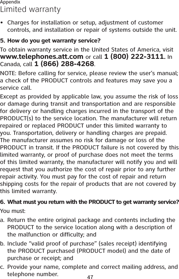 47AppendixLimited warrantyCharges for installation or setup, adjustment of customer controls, and installation or repair of systems outside the unit.5. How do you get warranty service?To obtain warranty service in the United States of America, visit www.telephones.att.com or call 1 (800) 222-3111. In Canada, call 1 (866) 288-4268.NOTE: Before calling for service, please review the user’s manual; a check of the PRODUCT controls and features may save you a service call.Except as provided by applicable law, you assume the risk of loss or damage during transit and transportation and are responsible for delivery or handling charges incurred in the transport of the PRODUCT(s) to the service location. The manufacturer will return repaired or replaced PRODUCT under this limited warranty to you. Transportation, delivery or handling charges are prepaid. The manufacturer assumes no risk for damage or loss of the PRODUCT in transit. If the PRODUCT failure is not covered by this limited warranty, or proof of purchase does not meet the terms of this limited warranty, the manufacturer will notify you and will request that you authorize the cost of repair prior to any further repair activity. You must pay for the cost of repair and return shipping costs for the repair of products that are not covered by this limited warranty.6. What must you return with the PRODUCT to get warranty service? You must:Return the entire original package and contents including the PRODUCT to the service location along with a description of the malfunction or difficulty; andInclude “valid proof of purchase” (sales receipt) identifying the PRODUCT purchased (PRODUCT model) and the date of purchase or receipt; andProvide your name, complete and correct mailing address, and telephone number.•a.b.c.