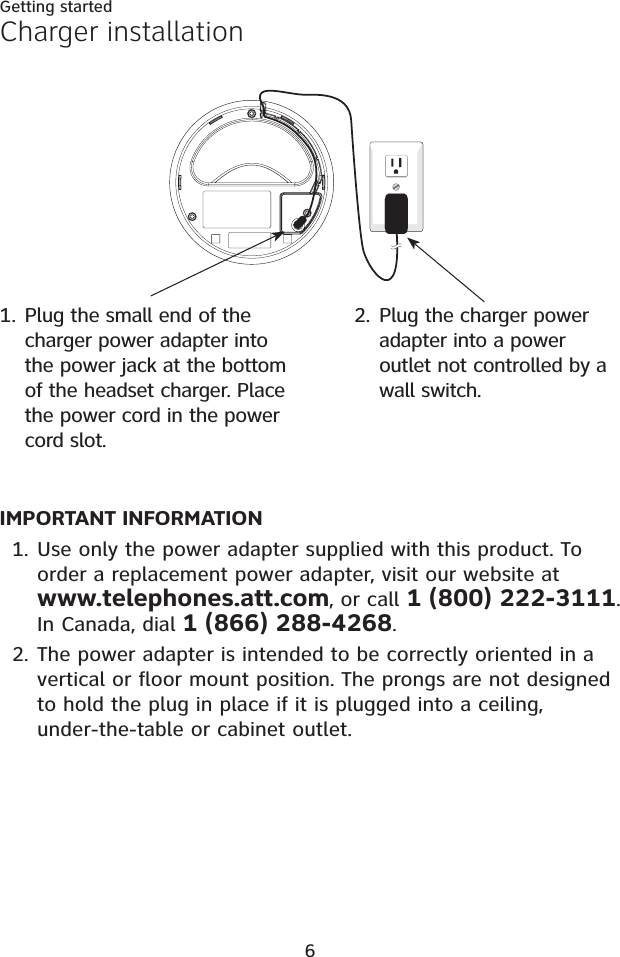 6Getting startedIMPORTANT INFORMATIONUse only the power adapter supplied with this product. To order a replacement power adapter, visit our website at www.telephones.att.com, or call 1 (800) 222-3111.In Canada, dial 1 (866) 288-4268.The power adapter is intended to be correctly oriented in a vertical or floor mount position. The prongs are not designed to hold the plug in place if it is plugged into a ceiling, under-the-table or cabinet outlet.1.2.Plug the charger power adapter into a power outlet not controlled by a wall switch.2.Charger installationPlug the small end of the charger power adapter into the power jack at the bottom of the headset charger. Place the power cord in the power cord slot.1.