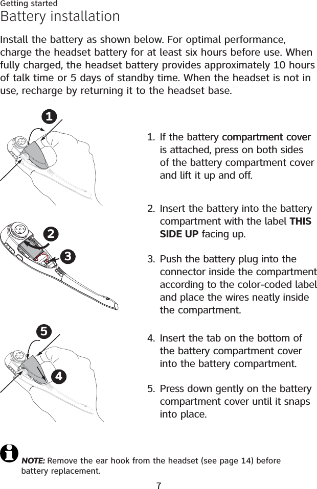 7Getting startedBattery installationInstall the battery as shown below. For optimal performance, charge the headset battery for at least six hours before use. When fully charged, the headset battery provides approximately 10 hours of talk time or 5 days of standby time. When the headset is not in use, recharge by returning it to the headset base.NOTE: Remove the ear hook from the headset (see page 14) before battery replacement.2. Insert the battery into the battery compartment with the label THIS SIDE UP facing up. 3. Push the battery plug into the connector inside the compartment  according to the color-coded label and place the wires neatly inside the compartment.231. If the battery compartment covercompartment cover is attached, press on both sides of the battery compartment cover and lift it up and off.14. Insert the tab on the bottom of the battery compartment cover into the battery compartment. 5. Press down gently on the battery compartment cover until it snaps into place.54