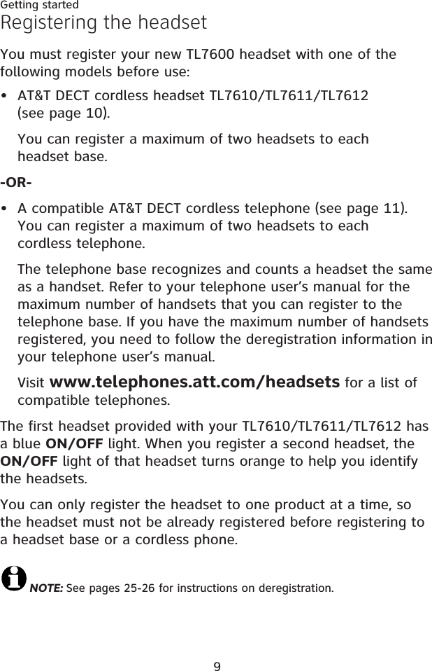 9Getting startedRegistering the headsetYou must register your new TL7600 headset with one of the following models before use:AT&amp;T DECT cordless headset TL7610/TL7611/TL7612 (see page 10).You can register a maximum of two headsets to each headset base.-OR-A compatible AT&amp;T DECT cordless telephone (see page 11).You can register a maximum of two headsets to each cordless telephone.The telephone base recognizes and counts a headset the same as a handset. Refer to your telephone user’s manual for the maximum number of handsets that you can register to the telephone base. If you have the maximum number of handsets registered, you need to follow the deregistration information in your telephone user’s manual.Visit www.telephones.att.com/headsets for a list of compatible telephones.The first headset provided with your TL7610/TL7611/TL7612 has a blue ON/OFF light. When you register a second headset, the ON/OFF light of that headset turns orange to help you identify the headsets.You can only register the headset to one product at a time, so the headset must not be already registered before registering to a headset base or a cordless phone.NOTE: See pages 25-26 for instructions on deregistration.••