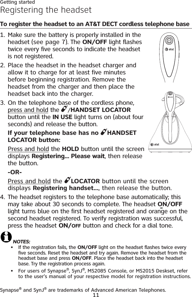 11Getting startedRegistering the headsetTo register the headset to an AT&amp;T DECT cordless telephone baseMake sure the battery is properly installed in the headset (see page 7). The ON/OFF light flashes twice every five seconds to indicate the headset is not registered.Place the headset in the headset charger and allow it to charge for at least five minutes before beginning registration. Remove the headset from the charger and then place the headset back into the charger.On the telephone base of the cordless phone, press and hold the  /HANDSET LOCATORbutton until the IN USE light turns on (about four seconds) and release the button.If your telephone base has no  HANDSET LOCATOR button:Press and hold the HOLD button until the screen displays Registering... Please wait, then release the button.-OR-Press and hold the  LOCATOR button until the screen displays Registering handset..., then release the button.The headset registers to the telephone base automatically; this may take about 30 seconds to complete. The headset ON/OFFlight turns blue on the first headset registered and orange on the second headset registered. To verify registration was successful, press the headset ON/OFF button and check for a dial tone. NOTES: If the registration fails, the ON/OFF light on the headset flashes twice every five seconds. Reset the headset and try again. Remove the headset from the headset base and press ON/OFF. Place the headset back into the headset base. Try the registration process again.For users of Synapse , SynJ , MS2085 Console, or MS2015 Deskset, refer to the user’s manual of your respective model for registration instructions.1.2.3.4.••Synapse  and SynJ  are trademarks of Advanced American Telephones.