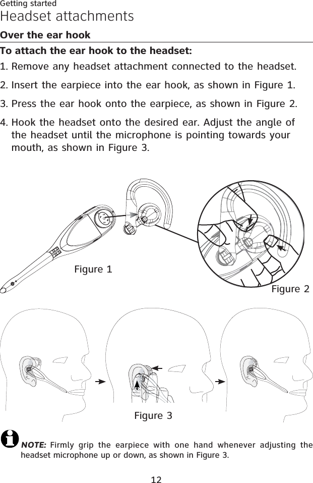 12Getting startedHeadset attachmentsOver the ear hookTo attach the ear hook to the headset:Remove any headset attachment connected to the headset.Insert the earpiece into the ear hook, as shown in Figure 1.Press the ear hook onto the earpiece, as shown in Figure 2.Hook the headset onto the desired ear. Adjust the angle of the headset until the microphone is pointing towards your mouth, as shown in Figure 3.1.2.3.4.Figure 2Figure 1Figure 3NOTE:  Firmly grip the earpiece with one hand whenever adjusting the headset microphone up or down, as shown in Figure 3.