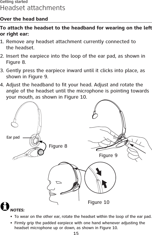 15Getting startedHeadset attachmentsOver the head bandTo attach the headset to the headband for wearing on the left or right ear:Remove any headset attachment currently connected to the headset.Insert the earpiece into the loop of the ear pad, as shown in Figure 8.Gently press the earpiece inward until it clicks into place, as shown in Figure 9.Adjust the headband to fit your head. Adjust and rotate the angle of the headset until the microphone is pointing towards your mouth, as shown in Figure 10.1.2.3.4.NOTES:To wear on the other ear, rotate the headset within the loop of the ear pad.Firmly grip the padded earpiece with one hand whenever adjusting the headset microphone up or down, as shown in Figure 10.••Figure 9Figure 8Figure 10Ear pad