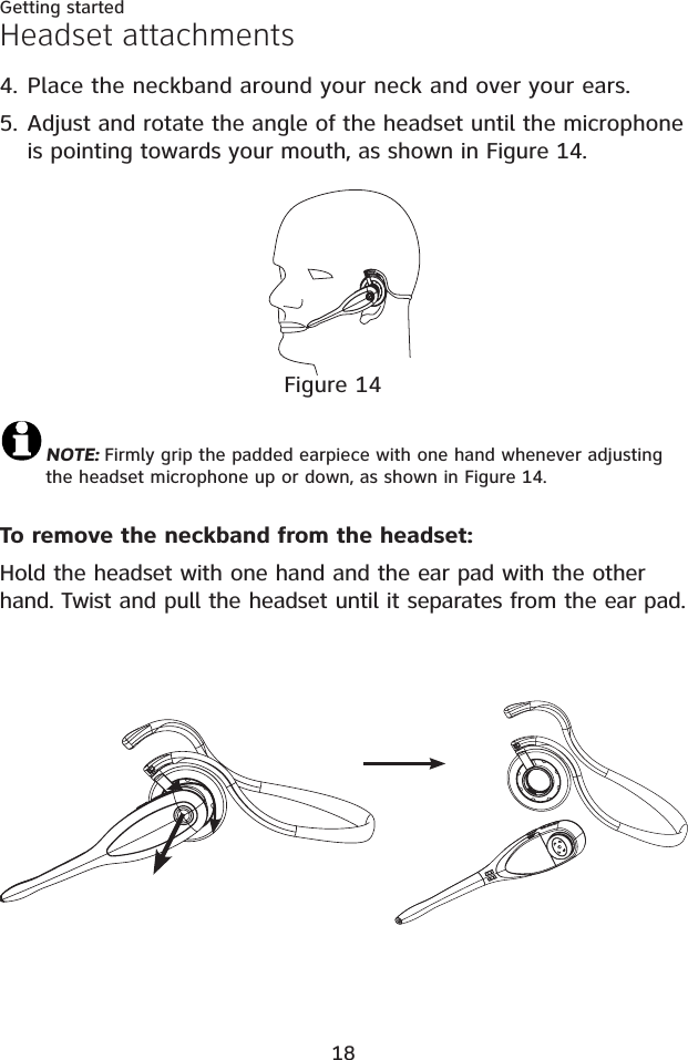 18Getting startedPlace the neckband around your neck and over your ears.Adjust and rotate the angle of the headset until the microphone is pointing towards your mouth, as shown in Figure 14.4.5.Headset attachmentsFigure 14NOTE: Firmly grip the padded earpiece with one hand whenever adjusting the headset microphone up or down, as shown in Figure 14.To remove the neckband from the headset:Hold the headset with one hand and the ear pad with the other hand. Twist and pull the headset until it separates from the ear pad.