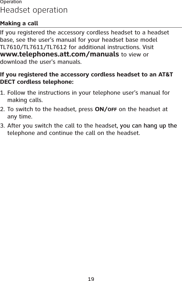 19Headset operationMaking a callIf you registered the accessory cordless headset to a headset base, see the user’s manual for your headset base model TL7610/TL7611/TL7612 for additional instructions. Visitwww.telephones.att.com/manuals to view or download the user&apos;s manuals. If you registered the accessory cordless headset to an AT&amp;T DECT cordless telephone:Follow the instructions in your telephone user’s manual for making calls. To switch to the headset, press ON/OFF on the headset at any time.After you switch the call to the headset, you can hang up the, you can hang up the telephone and continue the call on the headset. 1.2.3.Operation