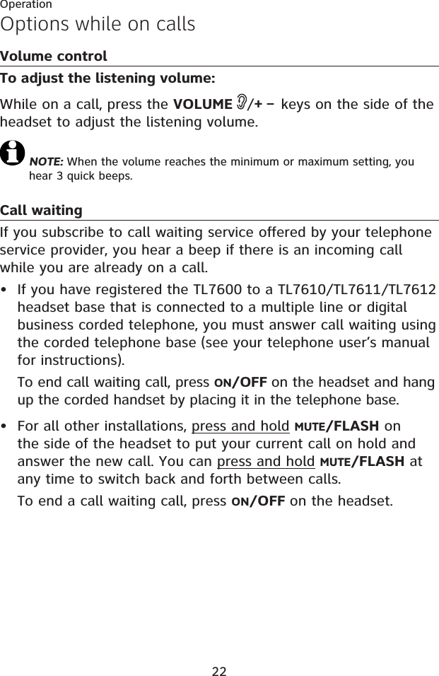 22OperationOptions while on callsVolume controlTo adjust the listening volume:While on a call, press the VOLUME /+ – keys on the side of the headset to adjust the listening volume. NOTE: When the volume reaches the minimum or maximum setting, you hear 3 quick beeps.Call waitingIf you subscribe to call waiting service offered by your telephone service provider, you hear a beep if there is an incoming call while you are already on a call. If you have registered the TL7600 to a TL7610/TL7611/TL7612 headset base that is connected to a multiple line or digital business corded telephone, you must answer call waiting using the corded telephone base (see your telephone user’s manual for instructions).To end call waiting call, press ON/OFF on the headset and hang up the corded handset by placing it in the telephone base.For all other installations, press and hold MUTE/FLASH on the side of the headset to put your current call on hold and answer the new call. You can press and hold MUTE/FLASH at any time to switch back and forth between calls.To end a call waiting call, press ON/OFF on the headset.••