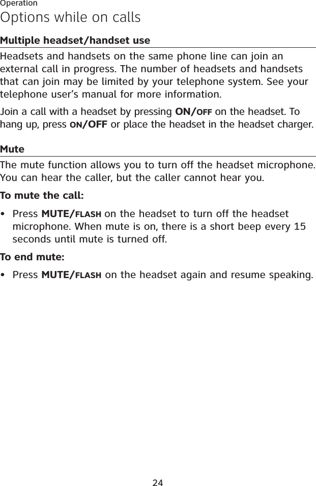 24OperationOptions while on callsMultiple headset/handset useHeadsets and handsets on the same phone line can join an external call in progress. The number of headsets and handsets that can join may be limited by your telephone system. See your telephone user’s manual for more information.Join a call with a headset by pressing ON/OFF on the headset. To hang up, press ON/OFF or place the headset in the headset charger.MuteThe mute function allows you to turn off the headset microphone. You can hear the caller, but the caller cannot hear you.To mute the call:• Press MUTE/FLASH on the headset to turn off the headset microphone. When mute is on, there is a short beep every 15 seconds until mute is turned off. To end mute:• Press MUTE/FLASH on the headset again and resume speaking. 