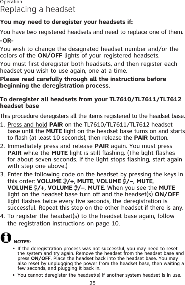 25Replacing a headsetYou may need to deregister your headsets if:You have two registered headsets and need to replace one of them.-OR-You wish to change the designated headset number and/or the colors of the ON/OFF lights of your registered headsets.You must first deregister both headsets, and then register each headset you wish to use again, one at a time.Please read carefully through all the instructions before beginning the deregistration process.To deregister all headsets from your TL7610/TL7611/TL7612headset baseThis procedure deregisters all the items registered to the headset base.Press and hold PAIR on the TL7610/TL7611/TL7612 headsetbase until the MUTE light on the headset base turns on and starts to flash (at least 10 seconds), then release the PAIR button.Immediately press and release PAIR again. You must press PAIR while the MUTE light is still flashing. (The light flashes for about seven seconds. If the light stops flashing, start again with step one above.) Enter the following code on the headset by pressing the keys in this order: VOLUME  /+, MUTE, VOLUME  /–, MUTE,VOLUME  /+, VOLUME  /–, MUTE. When you see the MUTElight on the headset base turn off and the headset(s) ON/OFFlight flashes twice every five seconds, the deregistration is successful. Repeat this step on the other headset if there is any.4. To register the headset(s) to the headset base again, follow the registration instructions on page 10.NOTES:If the deregistration process was not successful, you may need to reset the system and try again. Remove the headset from the headset base and press ON/OFF. Place the headset back into the headset base. You may also reset by unplugging the power from the headset base, then waiting a few seconds, and plugging it back in.You cannot deregister the headset(s) if another system headset is in use.1.2.3.••Operation