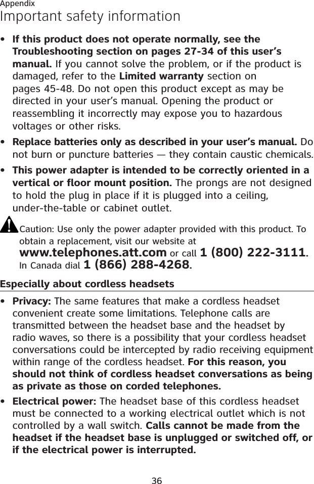 36AppendixImportant safety informationIf this product does not operate normally, see the Troubleshooting section on pages 27-34 of this user’s manual. If you cannot solve the problem, or if the product is damaged, refer to the Limited warranty section on pages 45-48. Do not open this product except as may be directed in your user’s manual. Opening the product or reassembling it incorrectly may expose you to hazardous voltages or other risks.Replace batteries only as described in your user’s manual. Do not burn or puncture batteries — they contain caustic chemicals.This power adapter is intended to be correctly oriented in a vertical or floor mount position. The prongs are not designed to hold the plug in place if it is plugged into a ceiling, under-the-table or cabinet outlet.Caution: Use only the power adapter provided with this product. To obtain a replacement, visit our website at www.telephones.att.com or call 1 (800) 222-3111.In Canada dial 1 (866) 288-4268.Especially about cordless headsetsPrivacy: The same features that make a cordless headset convenient create some limitations. Telephone calls are transmitted between the headset base and the headset by radio waves, so there is a possibility that your cordless headset conversations could be intercepted by radio receiving equipment within range of the cordless headset. For this reason, you should not think of cordless headset conversations as being as private as those on corded telephones.Electrical power: The headset base of this cordless headset must be connected to a working electrical outlet which is not controlled by a wall switch. Calls cannot be made from the headset if the headset base is unplugged or switched off, or if the electrical power is interrupted.•••••