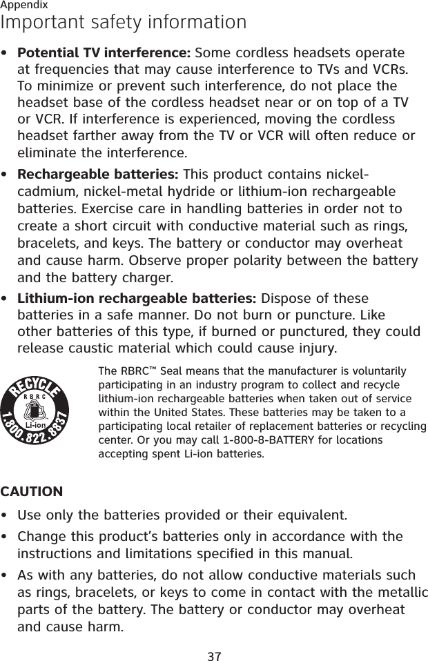 37AppendixImportant safety informationPotential TV interference: Some cordless headsets operate at frequencies that may cause interference to TVs and VCRs. To minimize or prevent such interference, do not place the headset base of the cordless headset near or on top of a TV or VCR. If interference is experienced, moving the cordless headset farther away from the TV or VCR will often reduce or eliminate the interference. Rechargeable batteries: This product contains nickel-cadmium, nickel-metal hydride or lithium-ion rechargeable batteries. Exercise care in handling batteries in order not to create a short circuit with conductive material such as rings, bracelets, and keys. The battery or conductor may overheat and cause harm. Observe proper polarity between the battery and the battery charger.Lithium-ion rechargeable batteries: Dispose of these batteries in a safe manner. Do not burn or puncture. Like other batteries of this type, if burned or punctured, they could release caustic material which could cause injury.The RBRC™ Seal means that the manufacturer is voluntarily participating in an industry program to collect and recycle lithium-ion rechargeable batteries when taken out of service within the United States. These batteries may be taken to a participating local retailer of replacement batteries or recycling center. Or you may call 1-800-8-BATTERY for locations accepting spent Li-ion batteries.CAUTIONUse only the batteries provided or their equivalent.Change this product’s batteries only in accordance with the instructions and limitations specified in this manual.As with any batteries, do not allow conductive materials such as rings, bracelets, or keys to come in contact with the metallic parts of the battery. The battery or conductor may overheat and cause harm.••••••