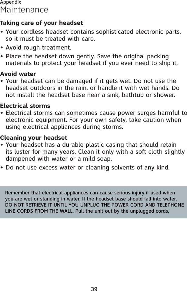 39AppendixMaintenanceTaking care of your headsetYour cordless headset contains sophisticated electronic parts, so it must be treated with care.Avoid rough treatment.Place the headset down gently. Save the original packing materials to protect your headset if you ever need to ship it.Avoid waterYour headset can be damaged if it gets wet. Do not use the headset outdoors in the rain, or handle it with wet hands. Do not install the headset base near a sink, bathtub or shower.Electrical stormsElectrical storms can sometimes cause power surges harmful to electronic equipment. For your own safety, take caution when using electrical appliances during storms.Cleaning your headsetYour headset has a durable plastic casing that should retain its luster for many years. Clean it only with a soft cloth slightly dampened with water or a mild soap.Do not use excess water or cleaning solvents of any kind.•••••••Remember that electrical appliances can cause serious injury if used when you are wet or standing in water. If the headset base should fall into water, DO NOT RETRIEVE IT UNTIL YOU UNPLUG THE POWER CORD AND TELEPHONE LINE CORDS FROM THE WALL. Pull the unit out by the unplugged cords.