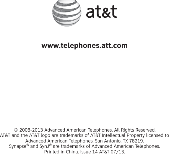 www.telephones.att.com© 2008-2013 Advanced American Telephones. All Rights Reserved. AT&amp;T and the AT&amp;T logo are trademarks of AT&amp;T Intellectual Property licensed to Advanced American Telephones, San Antonio, TX 78219. Synapse  and SynJ  are trademarks of Advanced American Telephones.Printed in China. Issue 14 AT&amp;T 07/13.