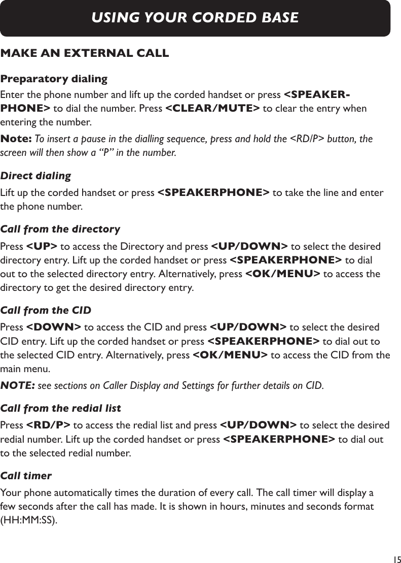 15MAKE AN EXTERNAL CALLPreparatory dialingEnter the phone number and lift up the corded handset or press &lt;SPEAKER-PHONE&gt; to dial the number. Press &lt;CLEAR/MUTE&gt; to clear the entry when entering the number.Note: To insert a pause in the dialling sequence, press and hold the &lt;RD/P&gt; button, the screen will then show a “P” in the number.Direct dialingLift up the corded handset or press &lt;SPEAKERPHONE&gt; to take the line and enter the phone number.Call from the directoryPress &lt;UP&gt; to access the Directory and press &lt;UP/DOWN&gt; to select the desired directory entry. Lift up the corded handset or press &lt;SPEAKERPHONE&gt; to dial out to the selected directory entry. Alternatively, press &lt;OK/MENU&gt; to access the directory to get the desired directory entry.Call from the CIDPress &lt;DOWN&gt; to access the CID and press &lt;UP/DOWN&gt; to select the desired CID entry. Lift up the corded handset or press &lt;SPEAKERPHONE&gt; to dial out to the selected CID entry. Alternatively, press &lt;OK/MENU&gt; to access the CID from the main menu.NOTE: see sections on Caller Display and Settings for further details on CID.Call from the redial listPress &lt;RD/P&gt; to access the redial list and press &lt;UP/DOWN&gt; to select the desired redial number. Lift up the corded handset or press &lt;SPEAKERPHONE&gt; to dial out to the selected redial number.Call timerYour phone automatically times the duration of every call. The call timer will display a few seconds after the call has made. It is shown in hours, minutes and seconds format (HH:MM:SS).USING YOUR CORDED BASE