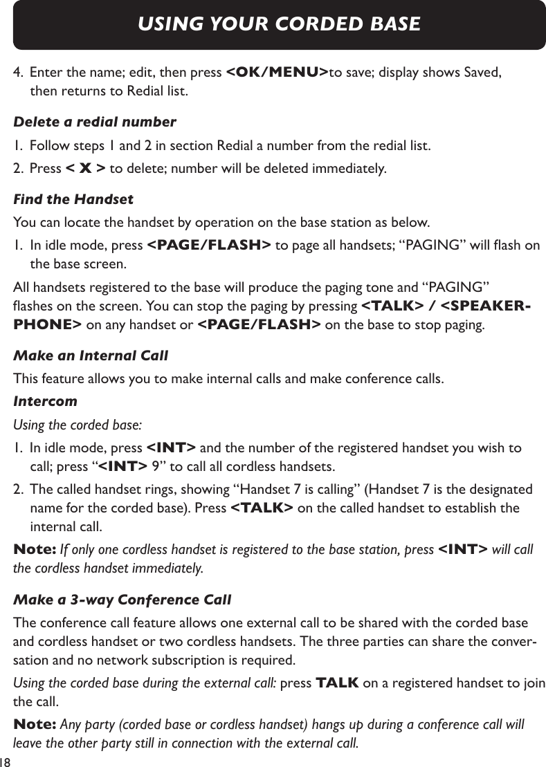 184.  Enter the name; edit, then press &lt;OK/MENU&gt;to save; display shows Saved,  then returns to Redial list.Delete a redial number1.  Follow steps 1 and 2 in section Redial a number from the redial list.2.  Press &lt; X &gt; to delete; number will be deleted immediately.Find the HandsetYou can locate the handset by operation on the base station as below.1.  In idle mode, press &lt;PAGE/FLASH&gt; to page all handsets; “PAGING” will ash on    the base screen.All handsets registered to the base will produce the paging tone and “PAGING” ashes on the screen. You can stop the paging by pressing &lt;TALK&gt; / &lt;SPEAKER-PHONE&gt; on any handset or &lt;PAGE/FLASH&gt; on the base to stop paging.Make an Internal CallThis feature allows you to make internal calls and make conference calls. IntercomUsing the corded base:1.  In idle mode, press &lt;INT&gt; and the number of the registered handset you wish to     call; press “&lt;INT&gt; 9” to call all cordless handsets.2.  The called handset rings, showing “Handset 7 is calling” (Handset 7 is the designated   name for the corded base). Press &lt;TALK&gt; on the called handset to establish the     internal call.Note: If only one cordless handset is registered to the base station, press &lt;INT&gt; will call the cordless handset immediately.Make a 3-way Conference CallThe conference call feature allows one external call to be shared with the corded base and cordless handset or two cordless handsets. The three parties can share the conver-sation and no network subscription is required.Using the corded base during the external call: press TALK on a registered handset to join the call.Note: Any party (corded base or cordless handset) hangs up during a conference call will leave the other party still in connection with the external call.USING YOUR CORDED BASE