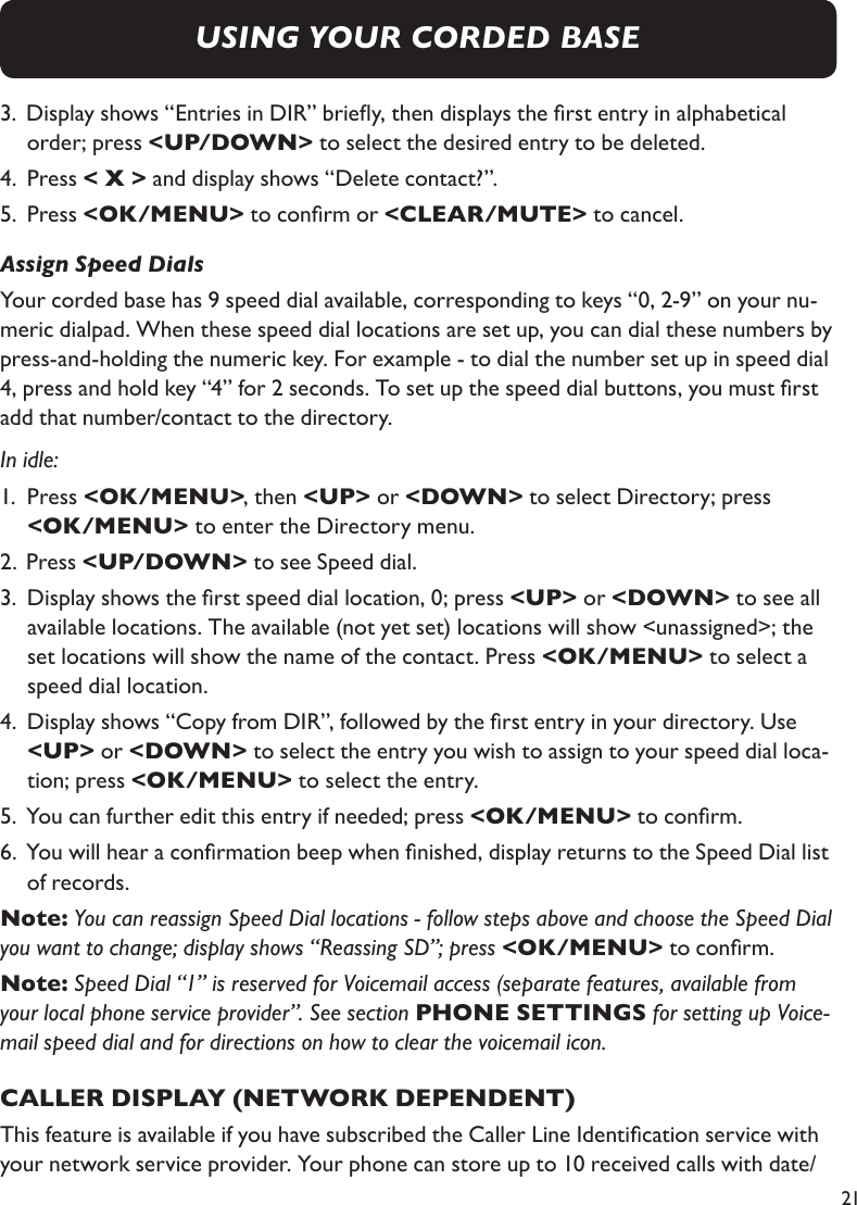 213.  Display shows “Entries in DIR” briey, then displays the rst entry in alphabetical     order; press &lt;UP/DOWN&gt; to select the desired entry to be deleted.4.   Press &lt; X &gt; and display shows “Delete contact?”.5.   Press &lt;OK/MENU&gt; to conrm or &lt;CLEAR/MUTE&gt; to cancel.Assign Speed DialsYour corded base has 9 speed dial available, corresponding to keys “0, 2-9” on your nu-meric dialpad. When these speed dial locations are set up, you can dial these numbers by press-and-holding the numeric key. For example - to dial the number set up in speed dial 4, press and hold key “4” for 2 seconds. To set up the speed dial buttons, you must rst add that number/contact to the directory.In idle:1.   Press &lt;OK/MENU&gt;, then &lt;UP&gt; or &lt;DOWN&gt; to select Directory; press     &lt;OK/MENU&gt; to enter the Directory menu.2.  Press &lt;UP/DOWN&gt; to see Speed dial.3.   Display shows the rst speed dial location, 0; press &lt;UP&gt; or &lt;DOWN&gt; to see all available locations. The available (not yet set) locations will show &lt;unassigned&gt;; the set locations will show the name of the contact. Press &lt;OK/MENU&gt; to select a speed dial location.4.       Display shows “Copy from DIR”, followed by the rst entry in your directory. Use &lt;UP&gt; or &lt;DOWN&gt; to select the entry you wish to assign to your speed dial loca-tion; press &lt;OK/MENU&gt; to select the entry.5.  You can further edit this entry if needed; press &lt;OK/MENU&gt; to conrm.6.  You will hear a conrmation beep when nished, display returns to the Speed Dial list   of records.Note: You can reassign Speed Dial locations - follow steps above and choose the Speed Dial you want to change; display shows “Reassing SD”; press &lt;OK/MENU&gt; to conrm.Note: Speed Dial “1” is reserved for Voicemail access (separate features, available from your local phone service provider”. See section PHONE SETTINGS for setting up Voice-mail speed dial and for directions on how to clear the voicemail icon.CALLER DISPLAY (NETWORK DEPENDENT)This feature is available if you have subscribed the Caller Line Identication service with your network service provider. Your phone can store up to 10 received calls with date/USING YOUR CORDED BASE