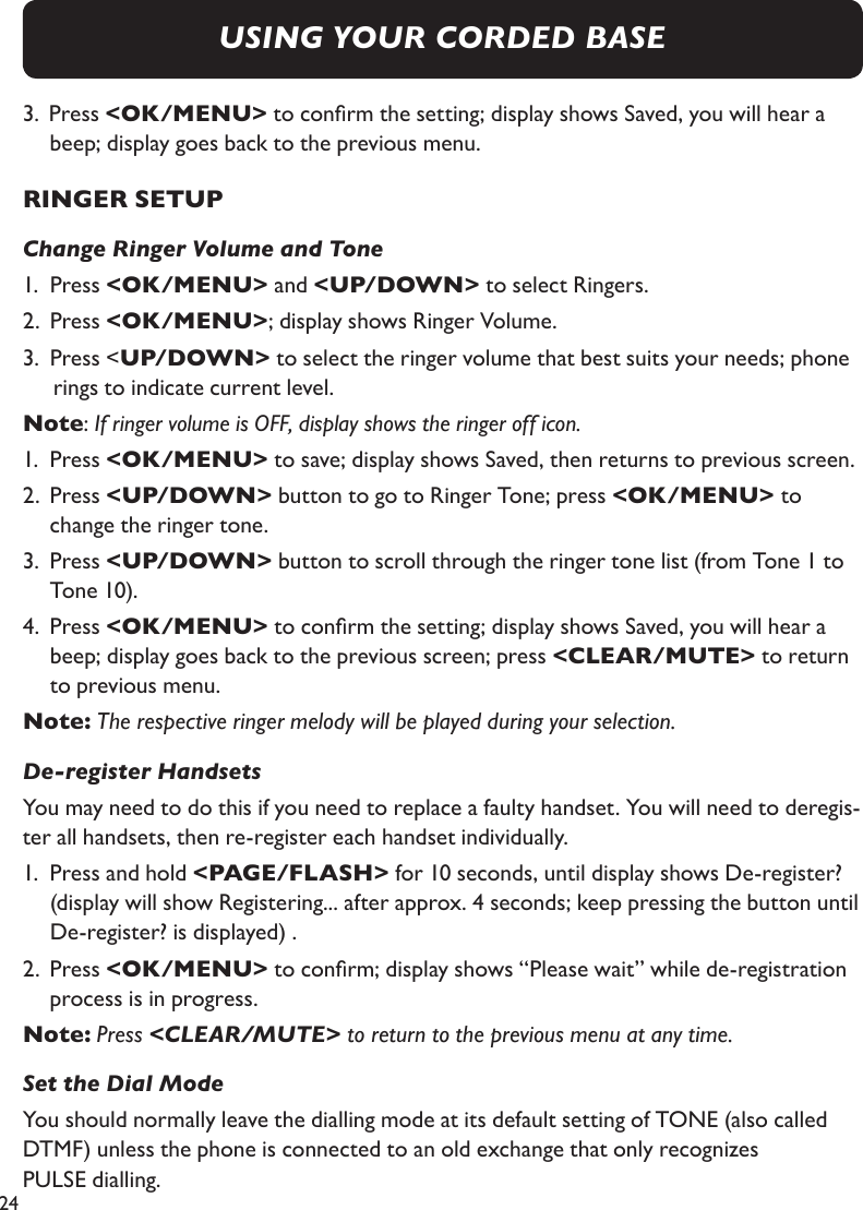 243.  Press &lt;OK/MENU&gt; to conrm the setting; display shows Saved, you will hear a    beep; display goes back to the previous menu.RINGER SETUPChange Ringer Volume and Tone1.  Press &lt;OK/MENU&gt; and &lt;UP/DOWN&gt; to select Ringers.2.  Press &lt;OK/MENU&gt;; display shows Ringer Volume.3.  Press &lt;UP/DOWN&gt; to select the ringer volume that best suits your needs; phone rings to indicate current level.Note: If ringer volume is OFF, display shows the ringer off icon.1.  Press &lt;OK/MENU&gt; to save; display shows Saved, then returns to previous screen.2.  Press &lt;UP/DOWN&gt; button to go to Ringer Tone; press &lt;OK/MENU&gt; to      change the ringer tone.3.  Press &lt;UP/DOWN&gt; button to scroll through the ringer tone list (from Tone 1 to    Tone 10).4.   Press &lt;OK/MENU&gt; to conrm the setting; display shows Saved, you will hear a beep; display goes back to the previous screen; press &lt;CLEAR/MUTE&gt; to return to previous menu.Note: The respective ringer melody will be played during your selection.De-register HandsetsYou may need to do this if you need to replace a faulty handset. You will need to deregis-ter all handsets, then re-register each handset individually.1.   Press and hold &lt;PAGE/FLASH&gt; for 10 seconds, until display shows De-register? (display will show Registering... after approx. 4 seconds; keep pressing the button until De-register? is displayed) .2.  Press &lt;OK/MENU&gt; to conrm; display shows “Please wait” while de-registration    process is in progress.Note: Press &lt;CLEAR/MUTE&gt; to return to the previous menu at any time. Set the Dial ModeYou should normally leave the dialling mode at its default setting of TONE (also called DTMF) unless the phone is connected to an old exchange that only recognizes  PULSE dialling.USING YOUR CORDED BASE