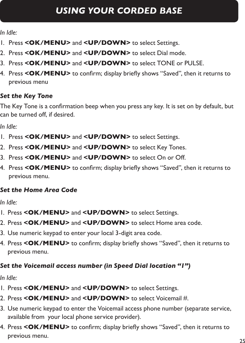 25In Idle:1.   Press &lt;OK/MENU&gt; and &lt;UP/DOWN&gt; to select Settings.2.   Press &lt;OK/MENU&gt; and &lt;UP/DOWN&gt; to select Dial mode.3.   Press &lt;OK/MENU&gt; and &lt;UP/DOWN&gt; to select TONE or PULSE.4.   Press &lt;OK/MENU&gt; to conrm; display briey shows “Saved”, then it returns to previous menuSet the Key ToneThe Key Tone is a conrmation beep when you press any key. It is set on by default, but can be turned off, if desired.In Idle:1.   Press &lt;OK/MENU&gt; and &lt;UP/DOWN&gt; to select Settings.2.   Press &lt;OK/MENU&gt; and &lt;UP/DOWN&gt; to select Key Tones.3.   Press &lt;OK/MENU&gt; and &lt;UP/DOWN&gt; to select On or Off.4.   Press &lt;OK/MENU&gt; to conrm; display briey shows “Saved”, then it returns to previous menu.Set the Home Area CodeIn Idle:1.  Press &lt;OK/MENU&gt; and &lt;UP/DOWN&gt; to select Settings.2.  Press &lt;OK/MENU&gt; and &lt;UP/DOWN&gt; to select Home area code.3.  Use numeric keypad to enter your local 3-digit area code.4.  Press &lt;OK/MENU&gt; to conrm; display briey shows “Saved”, then it returns to     previous menu.Set the Voicemail access number (in Speed Dial location “1”)In Idle:1.  Press &lt;OK/MENU&gt; and &lt;UP/DOWN&gt; to select Settings.2.  Press &lt;OK/MENU&gt; and &lt;UP/DOWN&gt; to select Voicemail #.3.  Use numeric keypad to enter the Voicemail access phone number (separate service,    available from  your local phone service provider).4.  Press &lt;OK/MENU&gt; to conrm; display briey shows “Saved”, then it returns to     previous menu.USING YOUR CORDED BASE