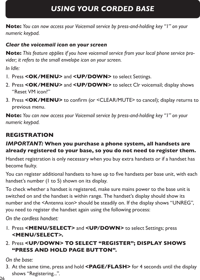 26Note: You can now access your Voicemail service by press-and-holding key “1” on your numeric keypad.Clear the voicemail icon on your screenNote: This feature applies if you have voicemail service from your local phone service pro-vider; it refers to the small envelope icon on your screen.In Idle:1.  Press &lt;OK/MENU&gt; and &lt;UP/DOWN&gt; to select Settings.2.  Press &lt;OK/MENU&gt; and &lt;UP/DOWN&gt; to select Clr voicemail; display shows    “Reset VM icon?”3.  Press &lt;OK/MENU&gt; to conrm (or &lt;CLEAR/MUTE&gt; to cancel); display returns to    previous menu.Note: You can now access your Voicemail service by press-and-holding key “1” on your numeric keypad.REGISTRATIONIMPORTANT: When you purchase a phone system, all handsets are already registered to your base, so you do not need to register them.Handset registration is only necessary when you buy extra handsets or if a handset has become faulty.You can register additional handsets to have up to ve handsets per base unit, with each handset’s number (1 to 5) shown on its display. To check whether a handset is registered, make sure mains power to the base unit is switched on and the handset is within range. The handset’s display should show its  number and the &lt;Antenna icon&gt; should be steadily on. If the display shows “UNREG”, you need to register the handset again using the following process:On the cordless handset:1.  Press &lt;MENU/SELECT&gt; and &lt;UP/DOWN&gt; to select Settings; press     &lt;MENU/SELECT&gt;.2.  Press &lt;UP/DOWN&gt; TO SELECT “REGISTER”; DISPLAY SHOWS      “PRESS AND HOLD PAGE BUTTON”.On the base:3.  At the same time, press and hold &lt;PAGE/FLASH&gt; for 4 seconds until the display    shows “Registering...”.USING YOUR CORDED BASE