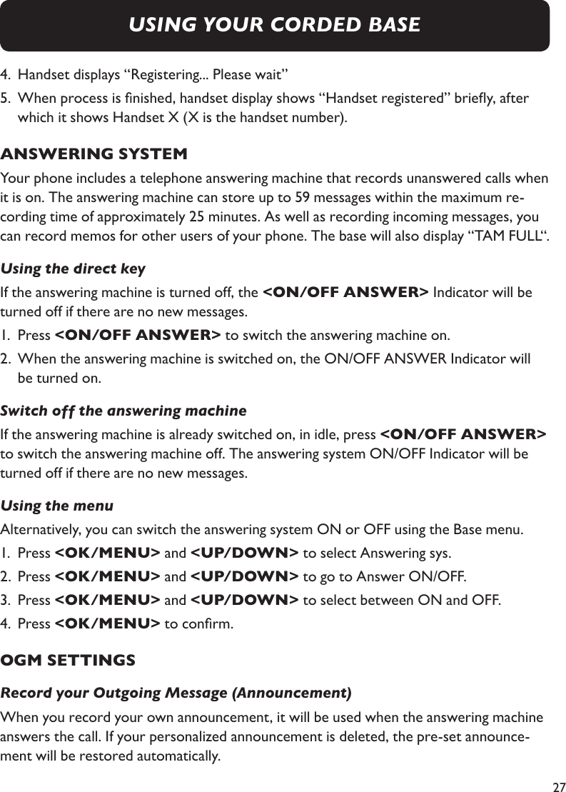 274.  Handset displays “Registering... Please wait”5.  When process is nished, handset display shows “Handset registered” briey, after     which it shows Handset X (X is the handset number).ANSWERING SYSTEMYour phone includes a telephone answering machine that records unanswered calls when it is on. The answering machine can store up to 59 messages within the maximum re-cording time of approximately 25 minutes. As well as recording incoming messages, you can record memos for other users of your phone. The base will also display “TAM FULL“.Using the direct keyIf the answering machine is turned off, the &lt;ON/OFF ANSWER&gt; Indicator will be turned off if there are no new messages. 1.  Press &lt;ON/OFF ANSWER&gt; to switch the answering machine on.2.  When the answering machine is switched on, the ON/OFF ANSWER Indicator will     be turned on.Switch off the answering machineIf the answering machine is already switched on, in idle, press &lt;ON/OFF ANSWER&gt; to switch the answering machine off. The answering system ON/OFF Indicator will be turned off if there are no new messages.Using the menuAlternatively, you can switch the answering system ON or OFF using the Base menu.1.  Press &lt;OK/MENU&gt; and &lt;UP/DOWN&gt; to select Answering sys.2.  Press &lt;OK/MENU&gt; and &lt;UP/DOWN&gt; to go to Answer ON/OFF.3.  Press &lt;OK/MENU&gt; and &lt;UP/DOWN&gt; to select between ON and OFF.4.  Press &lt;OK/MENU&gt; to conrm.OGM SETTINGSRecord your Outgoing Message (Announcement)When you record your own announcement, it will be used when the answering machine answers the call. If your personalized announcement is deleted, the pre-set announce-ment will be restored automatically.USING YOUR CORDED BASE