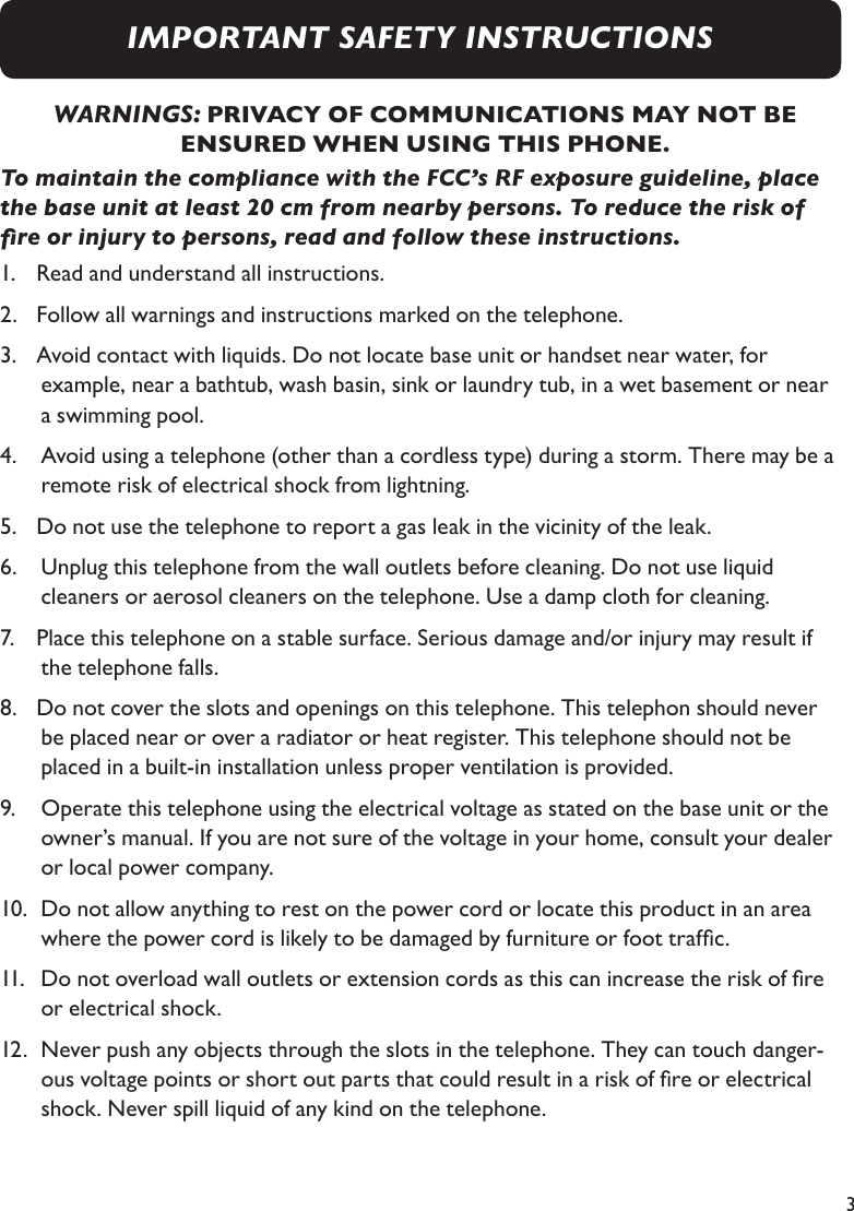 3WARNINGS: PRIVACY OF COMMUNICATIONS MAY NOT BE ENSURED WHEN USING THIS PHONE.To maintain the compliance with the FCC’s RF exposure guideline, place the base unit at least 20 cm from nearby persons. To reduce the risk of re or injury to persons, read and follow these instructions.1.   Read and understand all instructions.2.   Follow all warnings and instructions marked on the telephone.3.   Avoid contact with liquids. Do not locate base unit or handset near water, for    example, near a bathtub, wash basin, sink or laundry tub, in a wet basement or near  a swimming pool.4.    Avoid using a telephone (other than a cordless type) during a storm. There may be a  remote risk of electrical shock from lightning.5.   Do not use the telephone to report a gas leak in the vicinity of the leak.6.    Unplug this telephone from the wall outlets before cleaning. Do not use liquid  cleaners or aerosol cleaners on the telephone. Use a damp cloth for cleaning.7.   Place this telephone on a stable surface. Serious damage and/or injury may result if   the telephone falls.8.   Do not cover the slots and openings on this telephone. This telephon should never  be placed near or over a radiator or heat register. This telephone should not be  placed in a built-in installation unless proper ventilation is provided.9.    Operate this telephone using the electrical voltage as stated on the base unit or the  owner’s manual. If you are not sure of the voltage in your home, consult your dealer  or local power company.10.  Do not allow anything to rest on the power cord or locate this product in an area   where the power cord is likely to be damaged by furniture or foot trafc.11.   Do not overload wall outlets or extension cords as this can increase the risk of re  or electrical shock.12.  Never push any objects through the slots in the telephone. They can touch danger- ous voltage points or short out parts that could result in a risk of re or electrical   shock. Never spill liquid of any kind on the telephone.IMPORTANT SAFETY INSTRUCTIONS