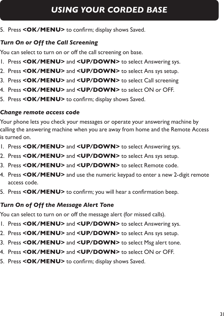 315.   Press &lt;OK/MENU&gt; to conrm; display shows Saved.Turn On or Off the Call ScreeningYou can select to turn on or off the call screening on base.1.   Press &lt;OK/MENU&gt; and &lt;UP/DOWN&gt; to select Answering sys.2.   Press &lt;OK/MENU&gt; and &lt;UP/DOWN&gt; to select Ans sys setup.3.   Press &lt;OK/MENU&gt; and &lt;UP/DOWN&gt; to select Call screening4.   Press &lt;OK/MENU&gt; and &lt;UP/DOWN&gt; to select ON or OFF.5.   Press &lt;OK/MENU&gt; to conrm; display shows Saved.Change remote access codeYour phone lets you check your messages or operate your answering machine by  calling the answering machine when you are away from home and the Remote Access  is turned on.1.   Press &lt;OK/MENU&gt; and &lt;UP/DOWN&gt; to select Answering sys.2.   Press &lt;OK/MENU&gt; and &lt;UP/DOWN&gt; to select Ans sys setup.3.   Press &lt;OK/MENU&gt; and &lt;UP/DOWN&gt; to select Remote code.4.   Press &lt;OK/MENU&gt; and use the numeric keypad to enter a new 2-digit remote access code.5.   Press &lt;OK/MENU&gt; to conrm; you will hear a conrmation beep.Turn On of Off the Message Alert ToneYou can select to turn on or off the message alert (for missed calls).1.   Press &lt;OK/MENU&gt; and &lt;UP/DOWN&gt; to select Answering sys.2.   Press &lt;OK/MENU&gt; and &lt;UP/DOWN&gt; to select Ans sys setup.3.   Press &lt;OK/MENU&gt; and &lt;UP/DOWN&gt; to select Msg alert tone.4.   Press &lt;OK/MENU&gt; and &lt;UP/DOWN&gt; to select ON or OFF.5.   Press &lt;OK/MENU&gt; to conrm; display shows Saved.USING YOUR CORDED BASE