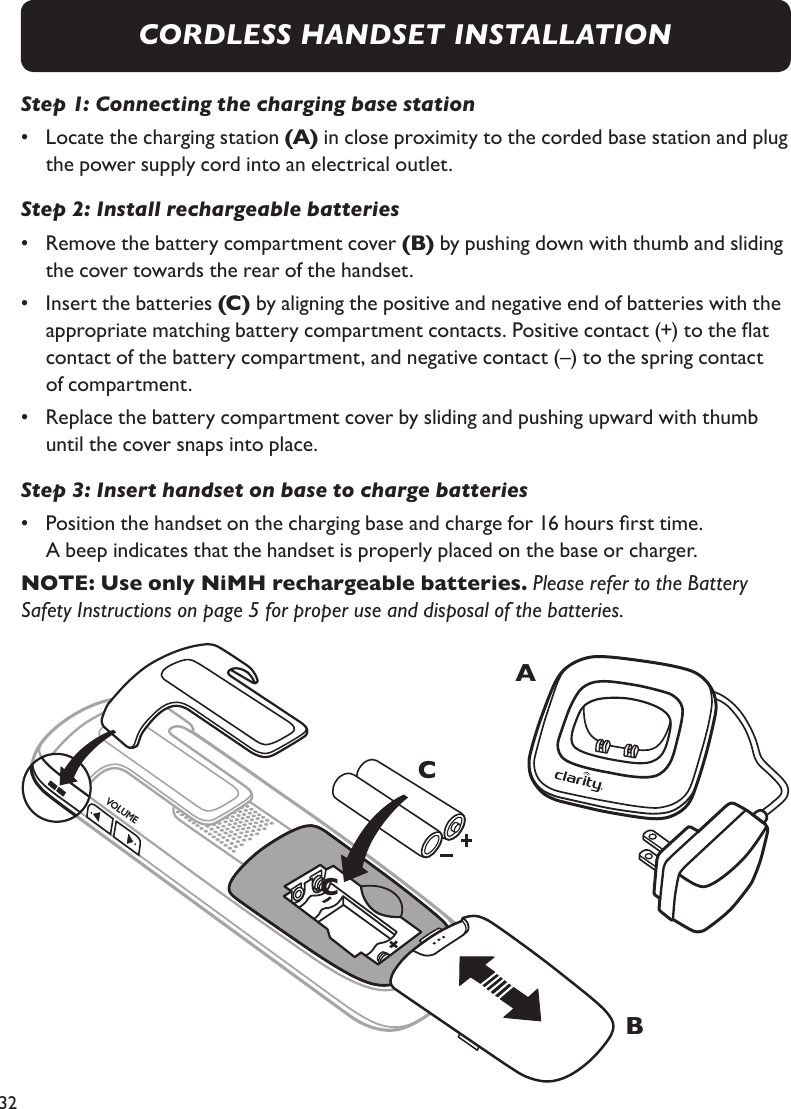 32Step 1: Connecting the charging base station•   Locate the charging station (A) in close proximity to the corded base station and plug the power supply cord into an electrical outlet.Step 2: Install rechargeable batteries•   Remove the battery compartment cover (B) by pushing down with thumb and sliding the cover towards the rear of the handset.•   Insert the batteries (C) by aligning the positive and negative end of batteries with the appropriate matching battery compartment contacts. Positive contact (+) to the at  contact of the battery compartment, and negative contact (–) to the spring contact  of compartment.•   Replace the battery compartment cover by sliding and pushing upward with thumb  until the cover snaps into place.Step 3: Insert handset on base to charge batteries•   Position the handset on the charging base and charge for 16 hours rst time.  A beep indicates that the handset is properly placed on the base or charger.NOTE: Use only NiMH rechargeable batteries. Please refer to the Battery Safety Instructions on page 5 for proper use and disposal of the batteries.CABCCORDLESS HANDSET INSTALLATION