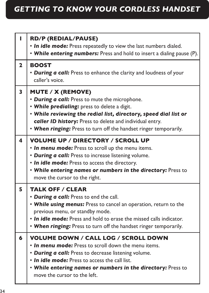 341  RD/P (REDIAL/PAUSE)  • In idle mode: Press repeatedly to view the last numbers dialed.   • While entering numbers: Press and hold to insert a dialing pause (P).2  BOOST  • During a call: Press to enhance the clarity and loudness of your     caller’s voice.3  MUTE / X (REMOVE)  • During a call: Press to mute the microphone.  • While predialing: press to delete a digit.  • While reviewing the redial list, directory, speed dial list or        caller ID history: Press to delete and individual entry.  • When ringing: Press to turn off the handset ringer temporarily.4  VOLUME UP / DIRECTORY / SCROLL UP  • In menu mode: Press to scroll up the menu items.  • During a call: Press to increase listening volume.  • In idle mode: Press to access the directory.  • While entering names or numbers in the directory: Press to        move the cursor to the right.5  TALK OFF / CLEAR  • During a call: Press to end the call.  • While using menus: Press to cancel an operation, return to the        previous menu, or standby mode.   • In idle mode: Press and hold to erase the missed calls indicator.  • When ringing: Press to turn off the handset ringer temporarily.6    VOLUME DOWN / CALL LOG / SCROLL DOWN  • In menu mode: Press to scroll down the menu items.  • During a call: Press to decrease listening volume.  • In idle mode: Press to access the call list.  • While entering names or numbers in the directory: Press to        move the cursor to the left.GETTING TO KNOW YOUR CORDLESS HANDSET