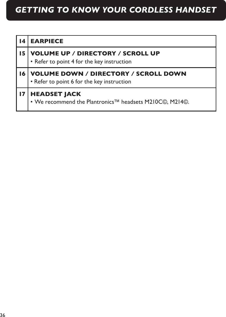 36GETTING TO KNOW YOUR CORDLESS HANDSET14  EARPIECE15  VOLUME UP / DIRECTORY / SCROLL UP  • Refer to point 4 for the key instruction16  VOLUME DOWN / DIRECTORY / SCROLL DOWN  • Refer to point 6 for the key instruction17  HEADSET JACK  • We recommend the Plantronics™ headsets M210C©, M214©.