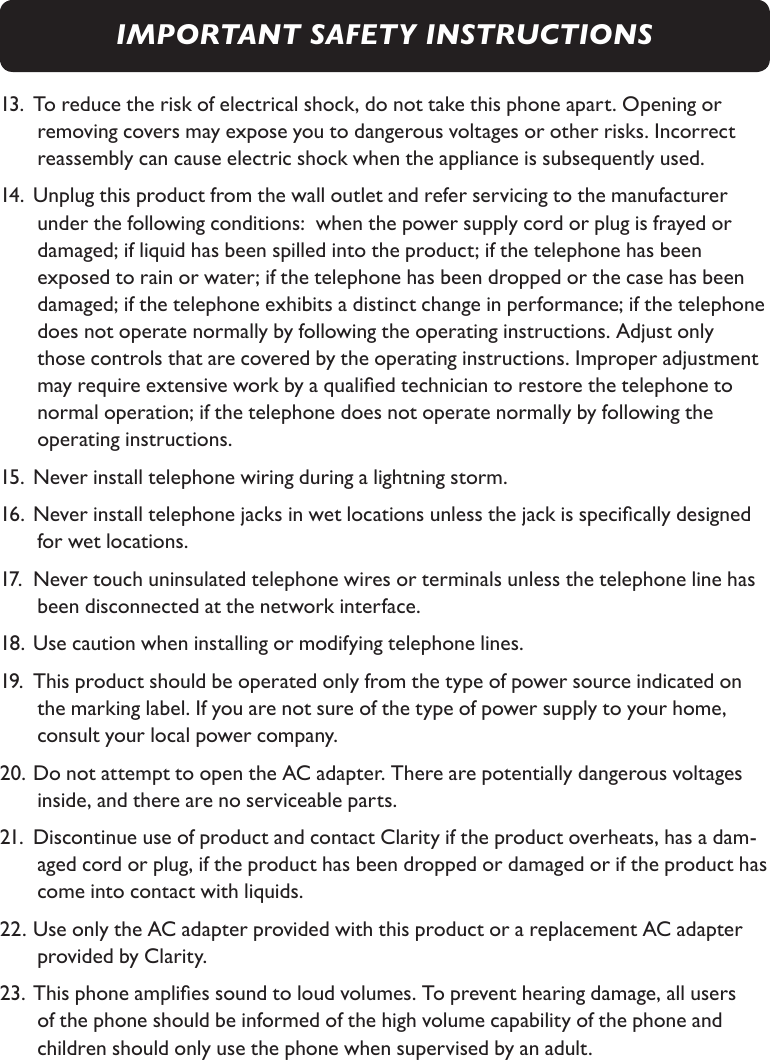 13. To reduce the risk of electrical shock, do not take this phone apart. Opening or  removing covers may expose you to dangerous voltages or other risks. Incorrect  reassembly can cause electric shock when the appliance is subsequently used. 14. Unplug this product from the wall outlet and refer servicing to the manufacturer    under the following conditions:  when the power supply cord or plug is frayed or    damaged; if liquid has been spilled into the product; if the telephone has been  exposed to rain or water; if the telephone has been dropped or the case has been  damaged; if the telephone exhibits a distinct change in performance; if the telephone  does not operate normally by following the operating instructions. Adjust only  those controls that are covered by the operating instructions. Improper adjustment  may require extensive work by a qualied technician to restore the telephone to    normal operation; if the telephone does not operate normally by following the  operating instructions. 15. Never install telephone wiring during a lightning storm.16. Never install telephone jacks in wet locations unless the jack is specically designed  for wet locations.17.  Never touch uninsulated telephone wires or terminals unless the telephone line has  been disconnected at the network interface.18. Use caution when installing or modifying telephone lines.19.  This product should be operated only from the type of power source indicated on   the marking label. If you are not sure of the type of power supply to your home,    consult your local power company.20. Do not attempt to open the AC adapter. There are potentially dangerous voltages   inside, and there are no serviceable parts. 21.  Discontinue use of product and contact Clarity if the product overheats, has a dam- aged cord or plug, if the product has been dropped or damaged or if the product has  come into contact with liquids.22. Use only the AC adapter provided with this product or a replacement AC adapter  provided by Clarity.23. This phone amplies sound to loud volumes. To prevent hearing damage, all users of the phone should be informed of the high volume capability of the phone and  children should only use the phone when supervised by an adult.IMPORTANT SAFETY INSTRUCTIONS