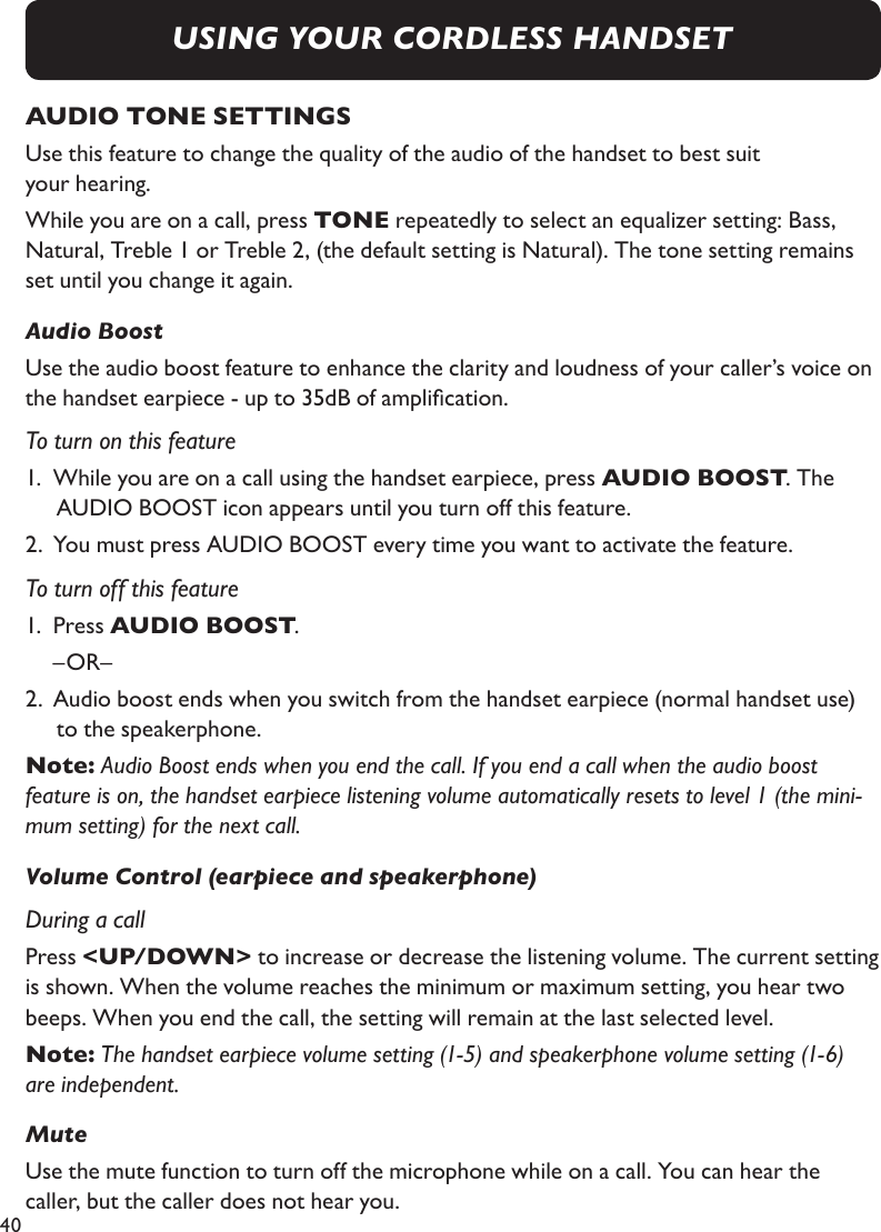 40AUDIO TONE SETTINGSUse this feature to change the quality of the audio of the handset to best suit  your hearing.While you are on a call, press TONE repeatedly to select an equalizer setting: Bass, Natural, Treble 1 or Treble 2, (the default setting is Natural). The tone setting remains set until you change it again.Audio BoostUse the audio boost feature to enhance the clarity and loudness of your caller’s voice on the handset earpiece - up to 35dB of amplication.To turn on this feature1.  While you are on a call using the handset earpiece, press AUDIO BOOST. The AUDIO BOOST icon appears until you turn off this feature.2.  You must press AUDIO BOOST every time you want to activate the feature.To turn off this feature1.  Press AUDIO BOOST.  –OR–2.  Audio boost ends when you switch from the handset earpiece (normal handset use)  to the speakerphone.Note: Audio Boost ends when you end the call. If you end a call when the audio boost feature is on, the handset earpiece listening volume automatically resets to level 1 (the mini-mum setting) for the next call.Volume Control (earpiece and speakerphone)During a callPress &lt;UP/DOWN&gt; to increase or decrease the listening volume. The current setting is shown. When the volume reaches the minimum or maximum setting, you hear two beeps. When you end the call, the setting will remain at the last selected level.Note: The handset earpiece volume setting (1-5) and speakerphone volume setting (1-6) are independent. Mute Use the mute function to turn off the microphone while on a call. You can hear the caller, but the caller does not hear you.USING YOUR CORDLESS HANDSET