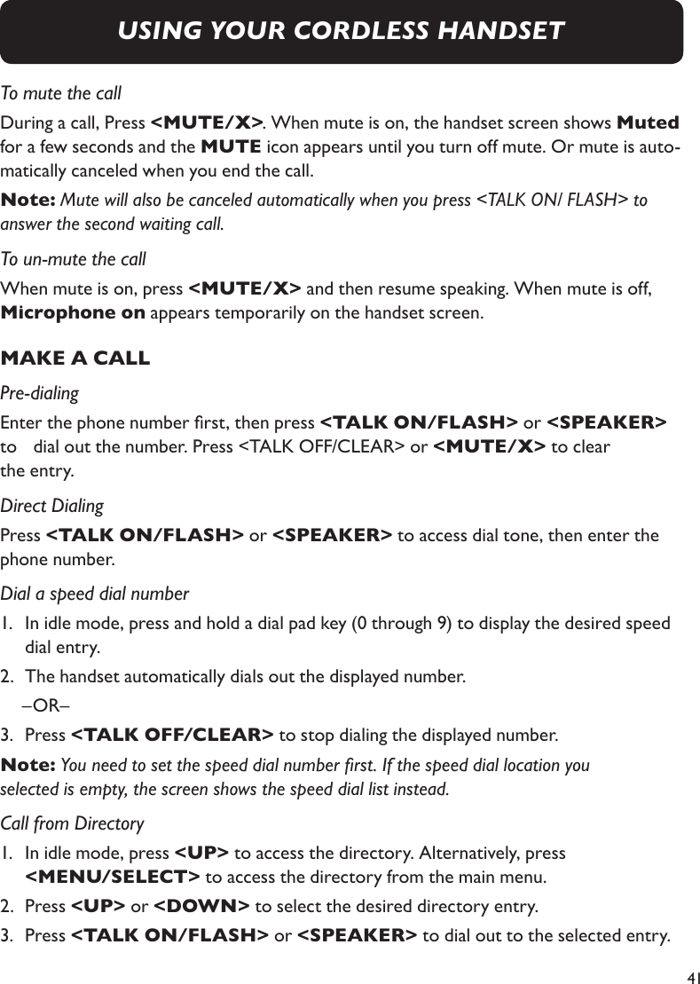 41To mute the callDuring a call, Press &lt;MUTE/X&gt;. When mute is on, the handset screen shows Muted for a few seconds and the MUTE icon appears until you turn off mute. Or mute is auto-matically canceled when you end the call.Note: Mute will also be canceled automatically when you press &lt;TALK ON/ FLASH&gt; to answer the second waiting call.To un-mute the callWhen mute is on, press &lt;MUTE/X&gt; and then resume speaking. When mute is off, Microphone on appears temporarily on the handset screen.MAKE A CALLPre-dialingEnter the phone number rst, then press &lt;TALK ON/FLASH&gt; or &lt;SPEAKER&gt; to    dial out the number. Press &lt;TALK OFF/CLEAR&gt; or &lt;MUTE/X&gt; to clear the entry.Direct DialingPress &lt;TALK ON/FLASH&gt; or &lt;SPEAKER&gt; to access dial tone, then enter the phone number.Dial a speed dial number1.   In idle mode, press and hold a dial pad key (0 through 9) to display the desired speed  dial entry. 2.   The handset automatically dials out the displayed number.   –OR–3.   Press &lt;TALK OFF/CLEAR&gt; to stop dialing the displayed number.Note: You need to set the speed dial number rst. If the speed dial location you selected is empty, the screen shows the speed dial list instead. Call from Directory1.   In idle mode, press &lt;UP&gt; to access the directory. Alternatively, press &lt;MENU/SELECT&gt; to access the directory from the main menu.2.   Press &lt;UP&gt; or &lt;DOWN&gt; to select the desired directory entry. 3.   Press &lt;TALK ON/FLASH&gt; or &lt;SPEAKER&gt; to dial out to the selected entry.USING YOUR CORDLESS HANDSET