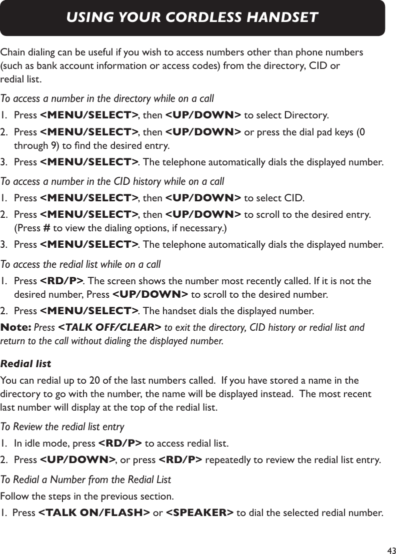 43Chain dialing can be useful if you wish to access numbers other than phone numbers  (such as bank account information or access codes) from the directory, CID or  redial list.To access a number in the directory while on a call1.   Press &lt;MENU/SELECT&gt;, then &lt;UP/DOWN&gt; to select Directory.2.   Press &lt;MENU/SELECT&gt;, then &lt;UP/DOWN&gt; or press the dial pad keys (0    through 9) to nd the desired entry.3.   Press &lt;MENU/SELECT&gt;. The telephone automatically dials the displayed number.To access a number in the CID history while on a call1.   Press &lt;MENU/SELECT&gt;, then &lt;UP/DOWN&gt; to select CID.2.   Press &lt;MENU/SELECT&gt;, then &lt;UP/DOWN&gt; to scroll to the desired entry.   (Press # to view the dialing options, if necessary.)3.   Press &lt;MENU/SELECT&gt;. The telephone automatically dials the displayed number.To access the redial list while on a call1.   Press &lt;RD/P&gt;. The screen shows the number most recently called. If it is not the   desired number, Press &lt;UP/DOWN&gt; to scroll to the desired number.2.   Press &lt;MENU/SELECT&gt;. The handset dials the displayed number.Note: Press &lt;TALK OFF/CLEAR&gt; to exit the directory, CID history or redial list and return to the call without dialing the displayed number.Redial listYou can redial up to 20 of the last numbers called.  If you have stored a name in the  directory to go with the number, the name will be displayed instead.  The most recent last number will display at the top of the redial list.To Review the redial list entry1.   In idle mode, press &lt;RD/P&gt; to access redial list.2.   Press &lt;UP/DOWN&gt;, or press &lt;RD/P&gt; repeatedly to review the redial list entry.To Redial a Number from the Redial ListFollow the steps in the previous section.1.  Press &lt;TALK ON/FLASH&gt; or &lt;SPEAKER&gt; to dial the selected redial number.USING YOUR CORDLESS HANDSET