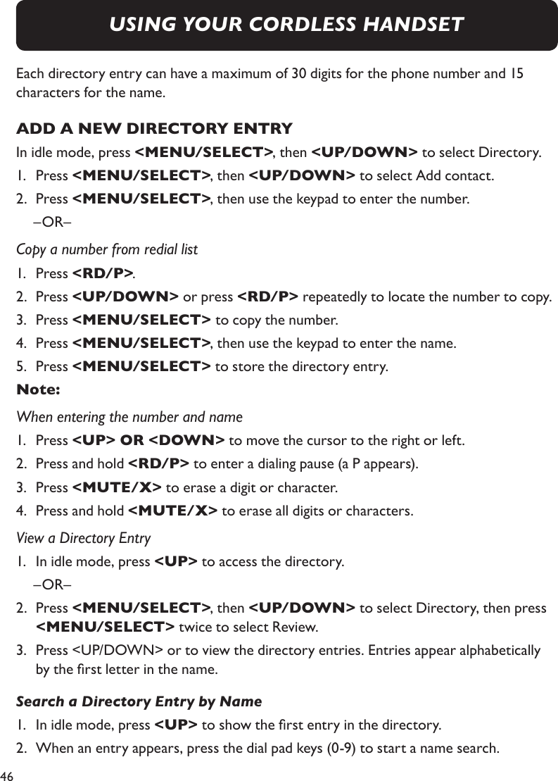 46Each directory entry can have a maximum of 30 digits for the phone number and 15 characters for the name.ADD A NEW DIRECTORY ENTRYIn idle mode, press &lt;MENU/SELECT&gt;, then &lt;UP/DOWN&gt; to select Directory.1.   Press &lt;MENU/SELECT&gt;, then &lt;UP/DOWN&gt; to select Add contact.2.   Press &lt;MENU/SELECT&gt;, then use the keypad to enter the number.  –OR– Copy a number from redial list1.   Press &lt;RD/P&gt;.2.   Press &lt;UP/DOWN&gt; or press &lt;RD/P&gt; repeatedly to locate the number to copy.3.   Press &lt;MENU/SELECT&gt; to copy the number.4.   Press &lt;MENU/SELECT&gt;, then use the keypad to enter the name.5.   Press &lt;MENU/SELECT&gt; to store the directory entry.Note: When entering the number and name1.   Press &lt;UP&gt; OR &lt;DOWN&gt; to move the cursor to the right or left.2.   Press and hold &lt;RD/P&gt; to enter a dialing pause (a P appears).3.   Press &lt;MUTE/X&gt; to erase a digit or character.4.   Press and hold &lt;MUTE/X&gt; to erase all digits or characters.View a Directory Entry1.   In idle mode, press &lt;UP&gt; to access the directory.  –OR–2.   Press &lt;MENU/SELECT&gt;, then &lt;UP/DOWN&gt; to select Directory, then press  &lt;MENU/SELECT&gt; twice to select Review.3.   Press &lt;UP/DOWN&gt; or to view the directory entries. Entries appear alphabetically by the rst letter in the name.Search a Directory Entry by Name1.   In idle mode, press &lt;UP&gt; to show the rst entry in the directory.2.   When an entry appears, press the dial pad keys (0-9) to start a name search.  USING YOUR CORDLESS HANDSET