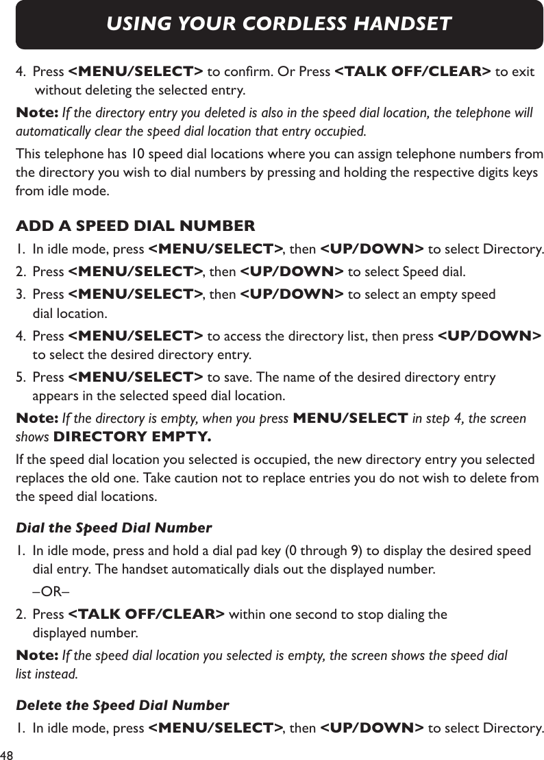 48USING YOUR CORDLESS HANDSET4.  Press &lt;MENU/SELECT&gt; to conrm. Or Press &lt;TALK OFF/CLEAR&gt; to exit without deleting the selected entry.Note: If the directory entry you deleted is also in the speed dial location, the telephone will automatically clear the speed dial location that entry occupied.This telephone has 10 speed dial locations where you can assign telephone numbers from the directory you wish to dial numbers by pressing and holding the respective digits keys from idle mode.ADD A SPEED DIAL NUMBER1.  In idle mode, press &lt;MENU/SELECT&gt;, then &lt;UP/DOWN&gt; to select Directory.2.  Press &lt;MENU/SELECT&gt;, then &lt;UP/DOWN&gt; to select Speed dial.3.  Press &lt;MENU/SELECT&gt;, then &lt;UP/DOWN&gt; to select an empty speed   dial location.4.  Press &lt;MENU/SELECT&gt; to access the directory list, then press &lt;UP/DOWN&gt;    to select the desired directory entry.5.  Press &lt;MENU/SELECT&gt; to save. The name of the desired directory entry   appears in the selected speed dial location.Note: If the directory is empty, when you press MENU/SELECT in step 4, the screen shows DIRECTORY EMPTY.If the speed dial location you selected is occupied, the new directory entry you selected replaces the old one. Take caution not to replace entries you do not wish to delete from the speed dial locations.Dial the Speed Dial Number1.  In idle mode, press and hold a dial pad key (0 through 9) to display the desired speed    dial entry. The handset automatically dials out the displayed number.  –OR– 2.  Press &lt;TALK OFF/CLEAR&gt; within one second to stop dialing the   displayed number.Note: If the speed dial location you selected is empty, the screen shows the speed dial list instead.Delete the Speed Dial Number1.  In idle mode, press &lt;MENU/SELECT&gt;, then &lt;UP/DOWN&gt; to select Directory.