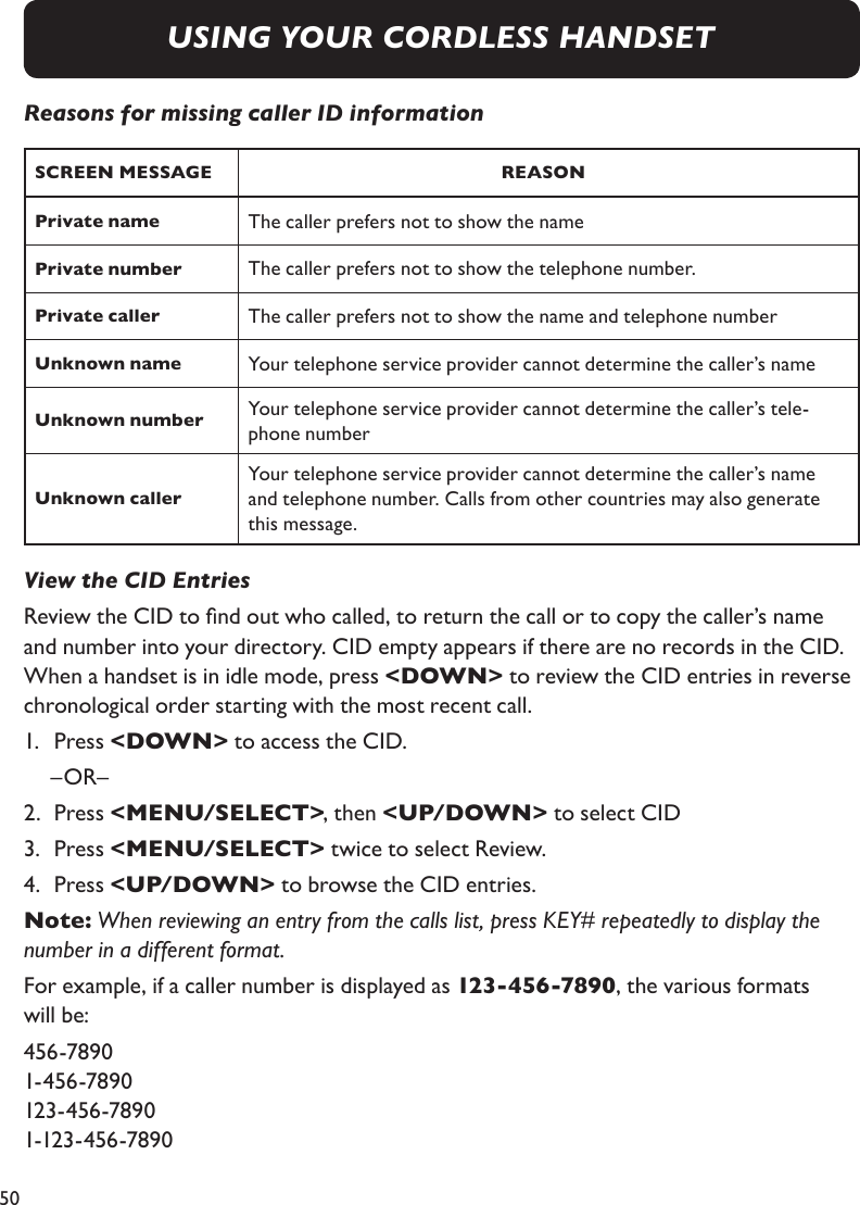 50Reasons for missing caller ID informationSCREEN MESSAGE REASONPrivate name The caller prefers not to show the namePrivate number The caller prefers not to show the telephone number.Private caller The caller prefers not to show the name and telephone numberUnknown name Your telephone service provider cannot determine the caller’s nameUnknown number Your telephone service provider cannot determine the caller’s tele-phone numberUnknown callerYour telephone service provider cannot determine the caller’s name and telephone number. Calls from other countries may also generate this message.View the CID EntriesReview the CID to nd out who called, to return the call or to copy the caller’s name and number into your directory. CID empty appears if there are no records in the CID. When a handset is in idle mode, press &lt;DOWN&gt; to review the CID entries in reverse chronological order starting with the most recent call.1.   Press &lt;DOWN&gt; to access the CID.  –OR–  2.   Press &lt;MENU/SELECT&gt;, then &lt;UP/DOWN&gt; to select CID3.   Press &lt;MENU/SELECT&gt; twice to select Review.4.   Press &lt;UP/DOWN&gt; to browse the CID entries.Note: When reviewing an entry from the calls list, press KEY# repeatedly to display the number in a different format.For example, if a caller number is displayed as 123-456-7890, the various formats will be:456-7890 1-456-7890 123-456-7890 1-123-456-7890USING YOUR CORDLESS HANDSET