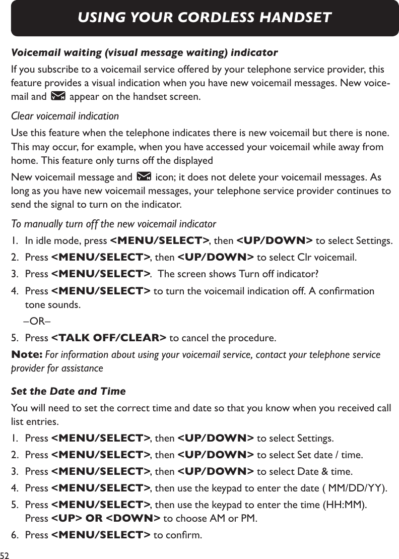 52USING YOUR CORDLESS HANDSETVoicemail waiting (visual message waiting) indicatorIf you subscribe to a voicemail service offered by your telephone service provider, this feature provides a visual indication when you have new voicemail messages. New voice-mail and   appear on the handset screen.Clear voicemail indicationUse this feature when the telephone indicates there is new voicemail but there is none. This may occur, for example, when you have accessed your voicemail while away from home. This feature only turns off the displayedNew voicemail message and   icon; it does not delete your voicemail messages. As long as you have new voicemail messages, your telephone service provider continues to send the signal to turn on the indicator.To manually turn off the new voicemail indicator1.   In idle mode, press &lt;MENU/SELECT&gt;, then &lt;UP/DOWN&gt; to select Settings.2.   Press &lt;MENU/SELECT&gt;, then &lt;UP/DOWN&gt; to select Clr voicemail.3.   Press &lt;MENU/SELECT&gt;.  The screen shows Turn off indicator?4.   Press &lt;MENU/SELECT&gt; to turn the voicemail indication off. A conrmation tone sounds.   –OR– 5.   Press &lt;TALK OFF/CLEAR&gt; to cancel the procedure.Note: For information about using your voicemail service, contact your telephone service provider for assistanceSet the Date and TimeYou will need to set the correct time and date so that you know when you received call list entries.1.   Press &lt;MENU/SELECT&gt;, then &lt;UP/DOWN&gt; to select Settings.2.   Press &lt;MENU/SELECT&gt;, then &lt;UP/DOWN&gt; to select Set date / time.3.   Press &lt;MENU/SELECT&gt;, then &lt;UP/DOWN&gt; to select Date &amp; time.4.   Press &lt;MENU/SELECT&gt;, then use the keypad to enter the date ( MM/DD/YY).5.   Press &lt;MENU/SELECT&gt;, then use the keypad to enter the time (HH:MM). Press &lt;UP&gt; OR &lt;DOWN&gt; to choose AM or PM.6.   Press &lt;MENU/SELECT&gt; to conrm.