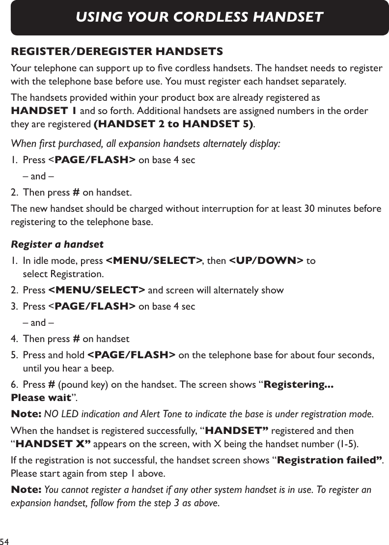 54USING YOUR CORDLESS HANDSETREGISTER/DEREGISTER HANDSETSYour telephone can support up to ve cordless handsets. The handset needs to register with the telephone base before use. You must register each handset separately.The handsets provided within your product box are already registered as  HANDSET 1 and so forth. Additional handsets are assigned numbers in the order they are registered (HANDSET 2 to HANDSET 5).When rst purchased, all expansion handsets alternately display:1.  Press &lt;PAGE/FLASH&gt; on base 4 sec  – and – 2.  Then press # on handset. The new handset should be charged without interruption for at least 30 minutes before registering to the telephone base.Register a handset1.  In idle mode, press &lt;MENU/SELECT&gt;, then &lt;UP/DOWN&gt; to   select Registration.2.  Press &lt;MENU/SELECT&gt; and screen will alternately show3.  Press &lt;PAGE/FLASH&gt; on base 4 sec  – and – 4.  Then press # on handset5.  Press and hold &lt;PAGE/FLASH&gt; on the telephone base for about four seconds,     until you hear a beep.  6.  Press # (pound key) on the handset. The screen shows “Registering...Please wait”.  Note: NO LED indication and Alert Tone to indicate the base is under registration mode.When the handset is registered successfully, “HANDSET” registered and then “HANDSET X” appears on the screen, with X being the handset number (1-5). If the registration is not successful, the handset screen shows “Registration failed”. Please start again from step 1 above.Note: You cannot register a handset if any other system handset is in use. To register an expansion handset, follow from the step 3 as above.