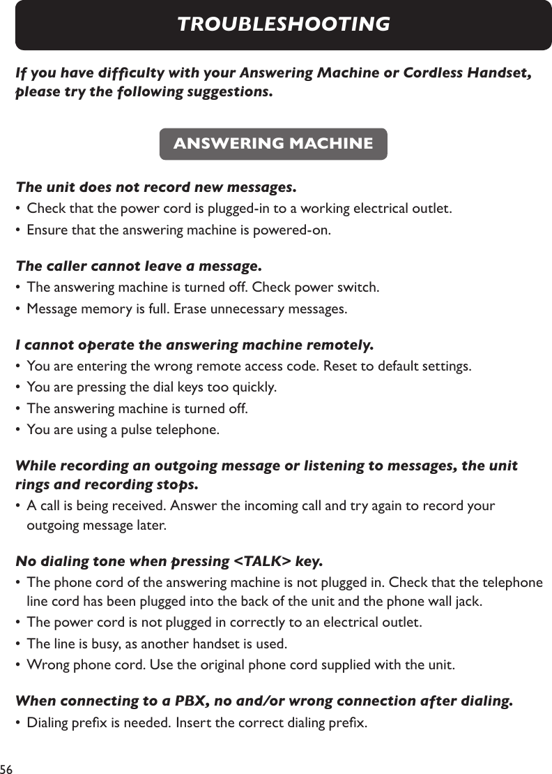 56If you have difculty with your Answering Machine or Cordless Handset, please try the following suggestions. The unit does not record new messages. •  Check that the power cord is plugged-in to a working electrical outlet.  •  Ensure that the answering machine is powered-on. The caller cannot leave a message.•  The answering machine is turned off. Check power switch.•  Message memory is full. Erase unnecessary messages. I cannot operate the answering machine remotely.•  You are entering the wrong remote access code. Reset to default settings.•  You are pressing the dial keys too quickly.•  The answering machine is turned off.•  You are using a pulse telephone. While recording an outgoing message or listening to messages, the unit rings and recording stops. •  A call is being received. Answer the incoming call and try again to record your    outgoing message later.No dialing tone when pressing &lt;TALK&gt; key.•  The phone cord of the answering machine is not plugged in. Check that the telephone    line cord has been plugged into the back of the unit and the phone wall jack. •  The power cord is not plugged in correctly to an electrical outlet.•  The line is busy, as another handset is used.•  Wrong phone cord. Use the original phone cord supplied with the unit.When connecting to a PBX, no and/or wrong connection after dialing.•  Dialing prex is needed.  Insert the correct dialing prex.ANSWERING MACHINETROUBLESHOOTING