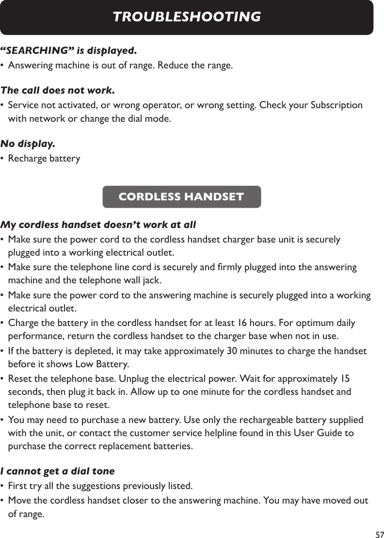 57“SEARCHING” is displayed. •  Answering machine is out of range. Reduce the range.The call does not work. •  Service not activated, or wrong operator, or wrong setting. Check your Subscription    with network or change the dial mode.No display. •  Recharge battery   My cordless handset doesn’t work at all•  Make sure the power cord to the cordless handset charger base unit is securely      plugged into a working electrical outlet.•  Make sure the telephone line cord is securely and rmly plugged into the answering      machine and the telephone wall jack.•  Make sure the power cord to the answering machine is securely plugged into a working    electrical outlet.•  Charge the battery in the cordless handset for at least 16 hours. For optimum daily      performance, return the cordless handset to the charger base when not in use.•  If the battery is depleted, it may take approximately 30 minutes to charge the handset    before it shows Low Battery. •  Reset the telephone base. Unplug the electrical power. Wait for approximately 15      seconds, then plug it back in. Allow up to one minute for the cordless handset and      telephone base to reset.•  You may need to purchase a new battery. Use only the rechargeable battery supplied    with the unit, or contact the customer service helpline found in this User Guide to      purchase the correct replacement batteries.I cannot get a dial tone•  First try all the suggestions previously listed.•  Move the cordless handset closer to the answering machine. You may have moved out    of range.CORDLESS HANDSETTROUBLESHOOTING