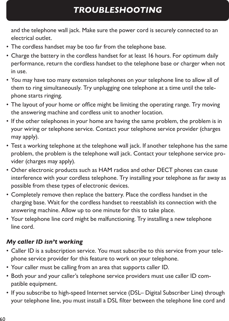 60  and the telephone wall jack. Make sure the power cord is securely connected to an      electrical outlet.•  The cordless handset may be too far from the telephone base.•  Charge the battery in the cordless handset for at least 16 hours. For optimum daily      performance, return the cordless handset to the telephone base or charger when not    in use.•  You may have too many extension telephones on your telephone line to allow all of      them to ring simultaneously. Try unplugging one telephone at a time until the tele-     phone starts ringing.•  The layout of your home or ofce might be limiting the operating range. Try moving     the answering machine and cordless unit to another location.•  If the other telephones in your home are having the same problem, the problem is in    your wiring or telephone service. Contact your telephone service provider (charges     may apply).•  Test a working telephone at the telephone wall jack. If another telephone has the same    problem, the problem is the telephone wall jack. Contact your telephone service pro-   vider (charges may apply).•  Other electronic products such as HAM radios and other DECT phones can cause      interference with your cordless telephone. Try installing your telephone as far away as    possible from these types of electronic devices.•  Completely remove then replace the battery. Place the cordless handset in the    charging base. Wait for the cordless handset to reestablish its connection with the      answering machine. Allow up to one minute for this to take place.•  Your telephone line cord might be malfunctioning. Try installing a new telephone    line cord.My caller ID isn’t working•  Caller ID is a subscription service. You must subscribe to this service from your tele-    phone service provider for this feature to work on your telephone.•  Your caller must be calling from an area that supports caller ID.•  Both your and your caller’s telephone service providers must use caller ID com-   patible equipment.•  If you subscribe to high-speed Internet service (DSL– Digital Subscriber Line) through    your telephone line, you must install a DSL lter between the telephone line cord and  TROUBLESHOOTING