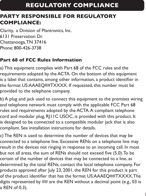  1REGULATORY COMPLIANCEPARTY RESPONSIBLE FOR REGULATORY COMPLIANCE:Clarity,  a Division of Plantronics, Inc. 6131 Preservation Dr.   Chattanooga, TN 37416 Phone: 800-426-3738Part 68 of FCC Rules Informationa) This equipment complies with Part 68 of the FCC rules and the requirements adopted by the ACTA. On the bottom of this equipment is a label that contains, among other information, a product identier in the format US:AAAEQ##TXXXX. If requested, this number must be provided to the telephone company.b) A plug and jack used to connect this equipment to the premises wiring and telephone network must comply with the applicable FCC Part 68 rules and requirements adopted by the ACTA. A compliant telephone cord and modular plug, RJ11C USOC, is provided with this product. It is designed to be connected to a compatible modular jack that is also compliant. See installation instructions for details.c) The REN is used to determine the number of devices that may be connected to a telephone line. Excessive RENs on a telephone line may result in the devices not ringing in response to an incoming call. In most but not all areas, the sum of RENs should not exceed ve (5.0). To be certain of the number of devices that may be connected to a line, as determined by the total RENs, contact the local telephone company. For products approved after July 23, 2001, the REN for this product is part of the product identier that has the format US:AAAEQ##TXXXX. The digits represented by ## are the REN without a decimal point (e.g., 03 is a REN of 0.3). 