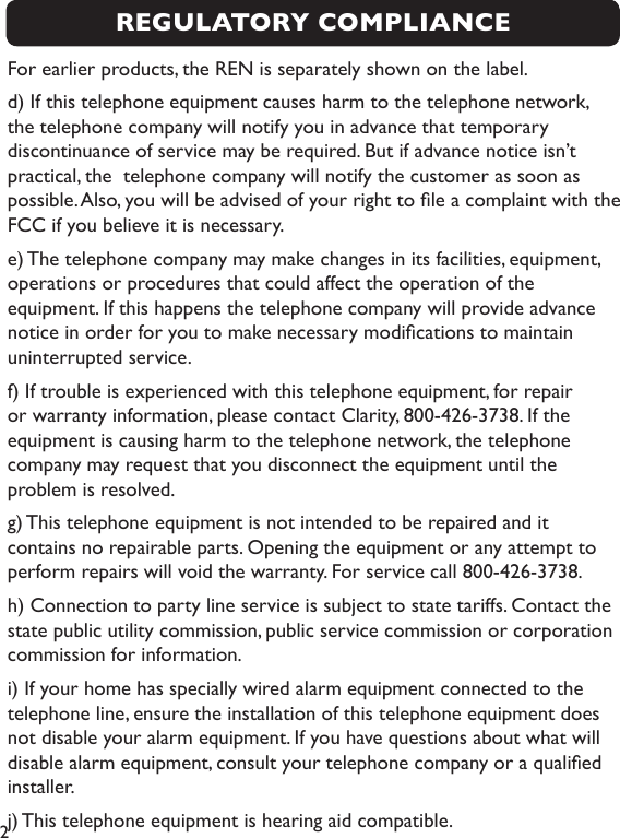 2For earlier products, the REN is separately shown on the label.d) If this telephone equipment causes harm to the telephone network, the telephone company will notify you in advance that temporary discontinuance of service may be required. But if advance notice isn’t practical, the  telephone company will notify the customer as soon as possible. Also, you will be advised of your right to le a complaint with the FCC if you believe it is necessary. e) The telephone company may make changes in its facilities, equipment, operations or procedures that could affect the operation of the equipment. If this happens the telephone company will provide advance notice in order for you to make necessary modications to maintain uninterrupted service.f) If trouble is experienced with this telephone equipment, for repair or warranty information, please contact Clarity, 800-426-3738. If the equipment is causing harm to the telephone network, the telephone company may request that you disconnect the equipment until the problem is resolved.g) This telephone equipment is not intended to be repaired and it contains no repairable parts. Opening the equipment or any attempt to perform repairs will void the warranty. For service call 800-426-3738.h) Connection to party line service is subject to state tariffs. Contact the state public utility commission, public service commission or corporation commission for information. i) If your home has specially wired alarm equipment connected to the telephone line, ensure the installation of this telephone equipment does not disable your alarm equipment. If you have questions about what will disable alarm equipment, consult your telephone company or a qualied installer.j) This telephone equipment is hearing aid compatible.REGULATORY COMPLIANCE