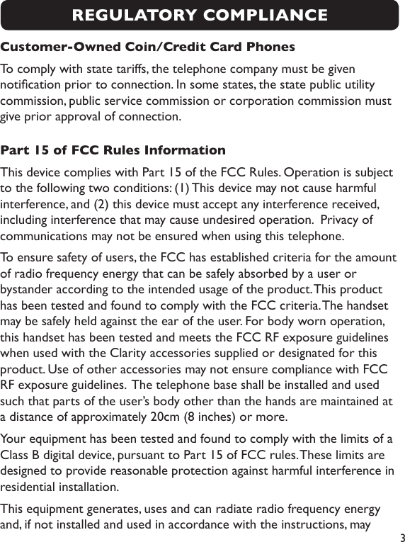  3Customer-Owned Coin/Credit Card PhonesTo comply with state tariffs, the telephone company must be given notication prior to connection. In some states, the state public utility commission, public service commission or corporation commission must give prior approval of connection.Part 15 of FCC Rules InformationThis device complies with Part 15 of the FCC Rules. Operation is subject to the following two conditions: (1) This device may not cause harmful interference, and (2) this device must accept any interference received, including interference that may cause undesired operation.  Privacy of communications may not be ensured when using this telephone.To ensure safety of users, the FCC has established criteria for the amount of radio frequency energy that can be safely absorbed by a user or bystander according to the intended usage of the product. This product has been tested and found to comply with the FCC criteria. The handset may be safely held against the ear of the user. For body worn operation, this handset has been tested and meets the FCC RF exposure guidelines when used with the Clarity accessories supplied or designated for this product. Use of other accessories may not ensure compliance with FCC RF exposure guidelines.  The telephone base shall be installed and used such that parts of the user’s body other than the hands are maintained at a distance of approximately 20cm (8 inches) or more.Your equipment has been tested and found to comply with the limits of a Class B digital device, pursuant to Part 15 of FCC rules. These limits are designed to provide reasonable protection against harmful interference in residential installation.This equipment generates, uses and can radiate radio frequency energy and, if not installed and used in accordance with the instructions, may REGULATORY COMPLIANCE