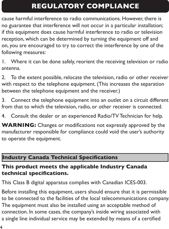 4cause harmful interference to radio communications. However, there is no guarantee that interference will not occur in a particular installation; if this equipment does cause harmful interference to radio or television reception, which can be determined by turning the equipment off and on, you are encouraged to try to correct the interference by one of the following measures:1.  Where it can be done safely, reorient the receiving television or radio antenna.2.  To the extent possible, relocate the television, radio or other receiver with respect to the telephone equipment. (This increases the separation between the telephone equipment and the receiver.)3.  Connect the telephone equipment into an outlet on a circuit different from that to which the television, radio, or other receiver is connected.4.  Consult the dealer or an experienced Radio/TV Technician for help.  WARNING: Changes or modications not expressly approved by the manufacturer responsible for compliance could void the user’s authority to operate the equipment. Industry Canada Technical SpecicationsThis product meets the applicable Industry Canada technical specications.This Class B digital apparatus complies with Canadian ICES-003.Before installing this equipment, users should ensure that it is permissible to be connected to the facilities of the local telecommunications company. The equipment must also be installed using an acceptable method of connection. In some cases, the company’s inside wiring associated with a single line individual service may be extended by means of a certied REGULATORY COMPLIANCE