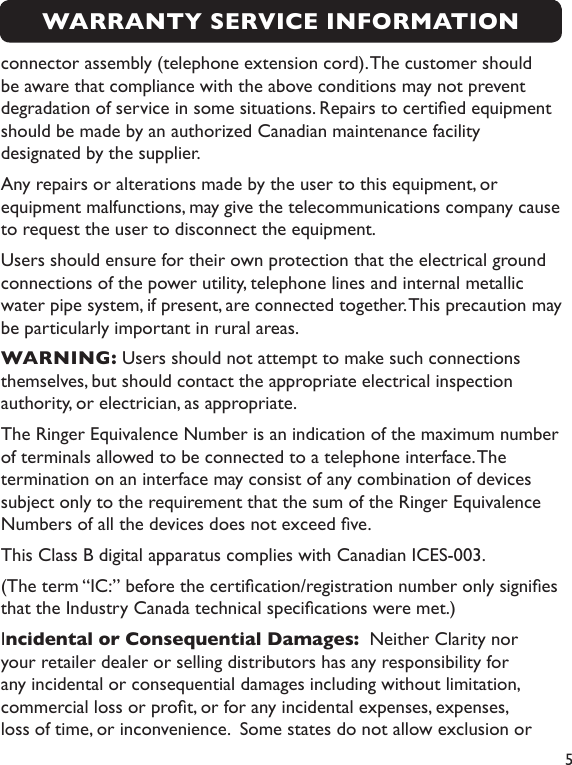 5connector assembly (telephone extension cord). The customer should be aware that compliance with the above conditions may not prevent degradation of service in some situations. Repairs to certied equipment should be made by an authorized Canadian maintenance facility designated by the supplier. Any repairs or alterations made by the user to this equipment, or equipment malfunctions, may give the telecommunications company cause to request the user to disconnect the equipment.Users should ensure for their own protection that the electrical ground connections of the power utility, telephone lines and internal metallic water pipe system, if present, are connected together. This precaution may be particularly important in rural areas.WARNING: Users should not attempt to make such connections themselves, but should contact the appropriate electrical inspection authority, or electrician, as appropriate.The Ringer Equivalence Number is an indication of the maximum number of terminals allowed to be connected to a telephone interface. The termination on an interface may consist of any combination of devices subject only to the requirement that the sum of the Ringer Equivalence Numbers of all the devices does not exceed ve.This Class B digital apparatus complies with Canadian ICES-003.(The term “IC:” before the certication/registration number only signies that the Industry Canada technical specications were met.)Incidental or Consequential Damages:  Neither Clarity nor your retailer dealer or selling distributors has any responsibility for any incidental or consequential damages including without limitation, commercial loss or prot, or for any incidental expenses, expenses, loss of time, or inconvenience.  Some states do not allow exclusion or WARRANTY SERVICE INFORMATION