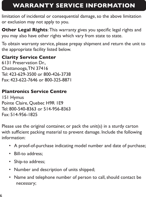 6limitation of incidental or consequential damage, so the above limitation or exclusion may not apply to you.Other Legal Rights: This warranty gives you specic legal rights and you may also have other rights which vary from state to state.To obtain warranty service, please prepay shipment and return the unit to the appropriate facility listed below.Clarity Service Center6131 Preservation Dr., Chattanooga, TN 37416Tel: 423-629-3500 or 800-426-3738Fax: 423-622-7646 or 800-325-8871Plantronics Service Centre151 HymusPointe Claire, Quebec H9R 1E9Tel: 800-540-8363 or 514-956-8363Fax: 514-956-1825Please use the original container, or pack the unit(s) in a sturdy carton with sufcient packing material to prevent damage. Include the following information: •  A proof-of-purchase indicating model number and date of purchase; •  Bill-to address; •  Ship-to address; •  Number and description of units shipped; •  Name and telephone number of person to call, should contact be necessary; WARRANTY SERVICE INFORMATION