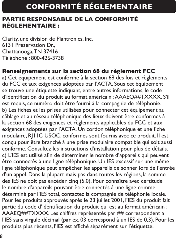 8PARTIE RESPONSABLE DE LA CONFORMITÉ RÉGLEMENTAIRE :Clarity, une division de Plantronics, Inc.6131 Preservation Dr., Chattanooga, TN 37416Téléphone : 800-426-3738Renseignements sur la section 68 du règlement FCCa) Cet équipement est conforme à la section 68 des lois et règlements du FCC et aux exigences adoptées par l’ACTA. Sous cet équipement se trouve une étiquette indiquant, entre autres informations, le code d’identication du produit au format américain : AAAEQ##TXXXX. S’il est requis, ce numéro doit être fourni à la compagnie de téléphonie.b) Les ches et les prises utilisées pour connecter cet équipement au câblage et au réseau téléphonique des lieux doivent être conformes à la section 68 des exigences et règlements applicables du FCC et aux exigences adoptées par l’ACTA. Un cordon téléphonique et une che modulaire, RJ11C USOC, conformes sont fournis avec ce produit. Il est conçu pour être branché à une prise modulaire compatible qui soit aussi conforme. Consultez les instructions d’installation pour plus de détails.c) L’IES est utilisé an de déterminer le nombre d’appareils qui peuvent être connectés à une ligne téléphonique. Un IES excessif sur une même ligne téléphonique peut empêcher les appareils de sonner lors de l’entrée d’un appel. Dans la plupart mais pas dans toutes les régions, la somme des IES ne doit pas excéder cinq (5,0). Pour connaître avec certitude le nombre d’appareils pouvant être connectés à une ligne comme déterminé par l’IES total, contactez la compagnie de téléphonie locale. Pour les produits approuvés après le 23 juillet 2001, l’IES du produit fait partie du code d’identication du produit qui est au format américain : AAAEQ##TXXXX. Les chiffres représentés par ## correspondent à l’IES sans virgule décimal (par ex. 03 correspond à un IES de 0,3). Pour les produits plus récents, l’IES est afché séparément sur l’étiquette.CONFORMITÉ RÉGLEMENTAIRE